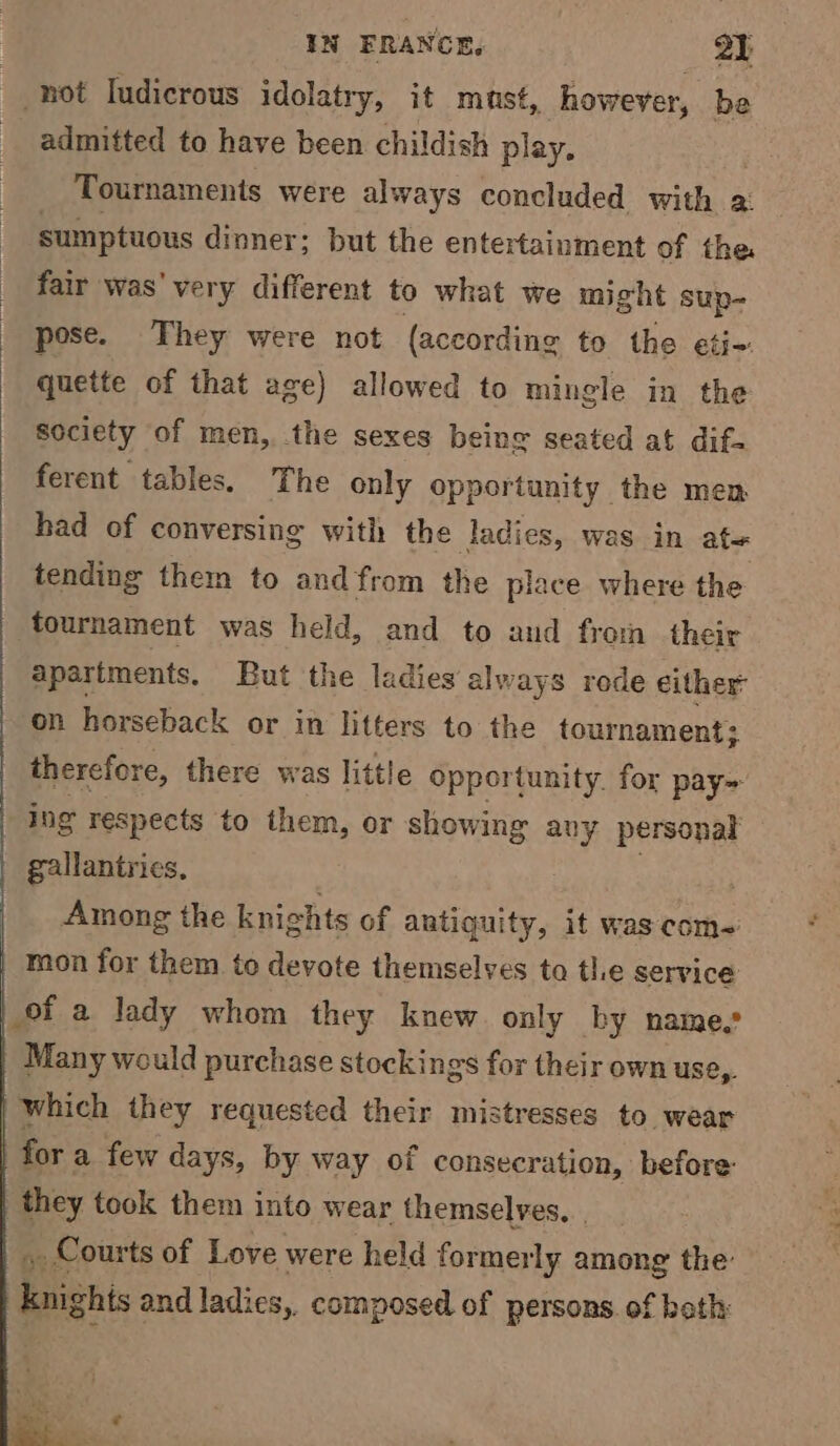 : not ludicrous idolatry, it must, however, be admitted to have been childish play. Tournaments were always concluded with 2: sumptuous dinner; but the entertainment of the fair was' very different to what we might sup- pose. They were not (according to the eti- quette of that age) allowed to mingle in the society of men, the sexes being seated at dif. ferent tables. The only opportunity the men had of conversing with the ladies, was in ate tending them to and from the place where the tournament was held, and to and from their apartments. But the ladies always rede either: on horseback or in litters to the tournament; therefore, there was little opportunity. for pay ing respects to them, or showing any personal gallantrics, Among the knights of antiguity, it was com~ mon for them to devote themselves to the service of a lady whom they knew only by name.’ Many would purchase stockings for their own use,. which they requested their mistresses to wear fora few days, by way of consecration, before: they took them into wear themselves. | _ Courts of Love were held former ‘ly among the’ knighis and ladies, composed of persons. of beth: