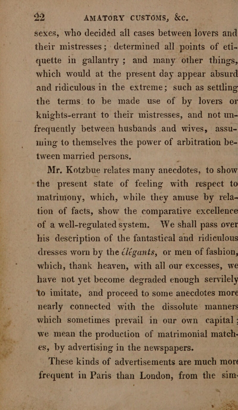 sexes, who decided all cases between lovers and their mistresses ; determined all points of eti- quette in gallantry; and many other things, which would at the present day appear absurd and ridiculous in the extreme; such as settling the terms to be made use of by lovers or knights-errant to their mistresses, and not un- frequently between husbands .and wives, assu- ming to themselves the power of arbitration be- tween married persons. Mr. Kotzbue relates many anecdotes, to show matrimony, which, while they amuse by rela- tion of facts, show the comparative excellence of a well-regulated system. We shall pass over his description of the fantastical and ridiculous dresses worn by the é/égants, or men of fashion, which, thank heaven, with all our excesses, we have not yet become degraded enough servilely ‘to imitate, and proceed to some anecdotes more nearly connected with the dissolute manners which sometimes prevail in our own capital ; we mean the production of matrimonial match- es, by advertising in the newspapers. These kinds of advertisements are much more frequent in Paris than London, from the sim: mh