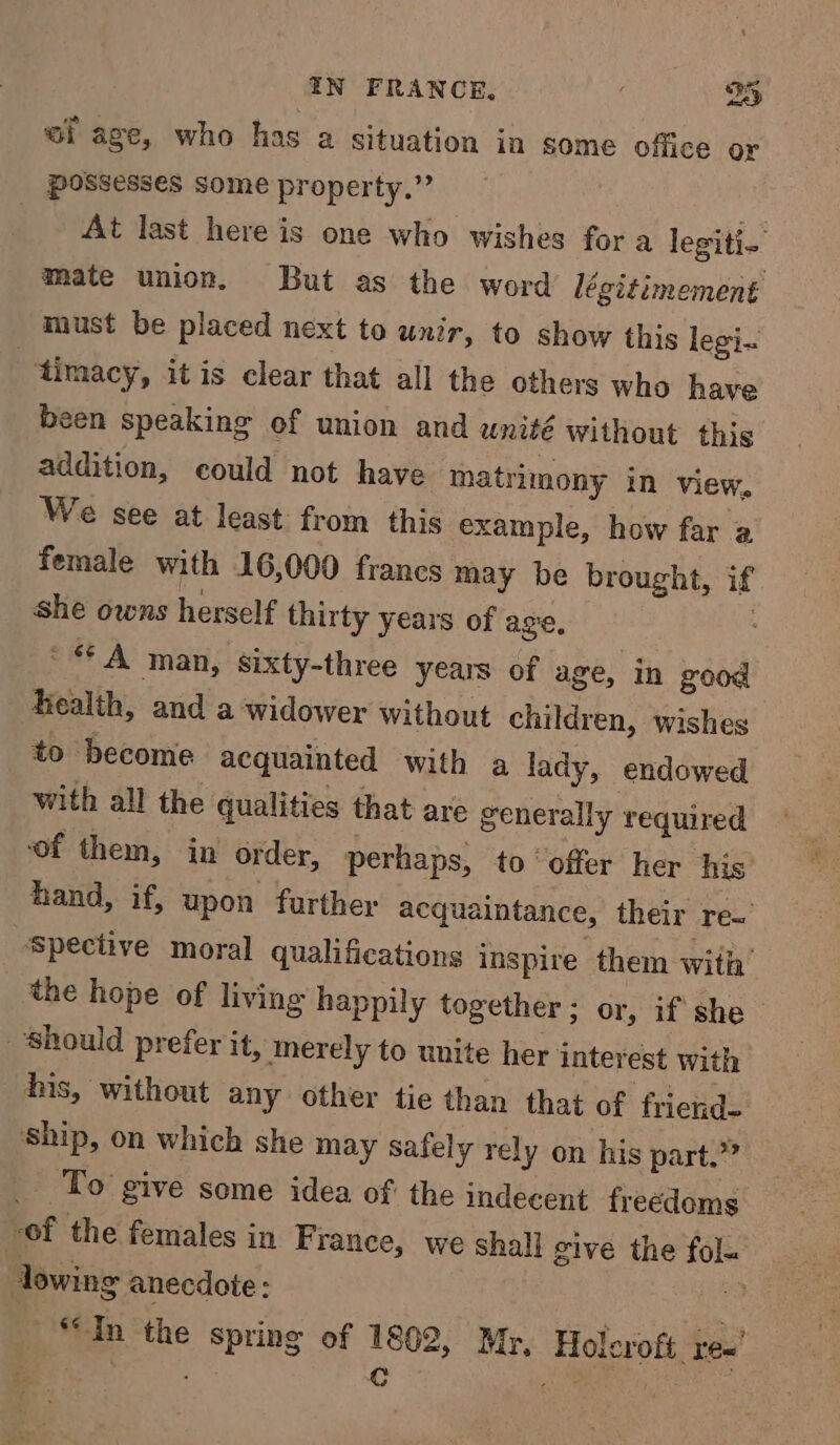 ef age, who has a situation in some office or possesses some property.” | At last here is one who wishes for a legiti- mate union, But as the word légitimement must be placed next to unir, to show this legi- 3 timacy, it is clear that all the others who have been speaking of union and wnité without this addition, could not have matrimony in view, We see at least from this example, how far a female with 16,000 francs may be brought, if she owns herself thirty years of age. : '** A man, sixty-three years of age, in good health, and a widower without children, wishes to become acquainted with a lady, endowed with all the qualities that are generally required of them, in order, perhaps, to “offer her his hand, if, upon further acquaintance, their re~ Spective moral qualifications inspire them with’ the hope of living happily together; or, if she should prefer it, merely to unite her interest with his, without any other tie than that of friend- Ship, on which she may Safely rely on his part.” _ To give some idea of the indecent freedoms of the females in France, we shall give the fola owing anecdote: a “In the spring of 1802, Myr, Holcroft, re’ | Cc