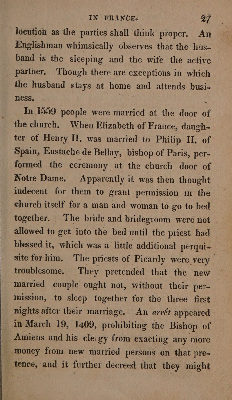 IN FRANCE. Be Fe _Jocution as the parties shall think proper. An Englishman whimsically observes that the hus- band is the sleeping and the wife the active _ partner. Though there are exceptions in which the husband stays at home and attends busi- ness, | 3 In 1559 people were married at the door of the church. When Elizabeth of France, daugh- ter of Henry II. was married to Philip II. of Spain, Eustache de Bellay, bishop of Paris, per- formed the ceremony at the church door of Notre Dame. Apparently it was then thought : indecent for them to grant permission in the church itself for a man and woman to go to bed together. The bride and bridegroom were not allowed to get into the bed until the priest had | blessed it, which was a little additional perqui- site forhim. The priests of Picardy were very troublesome. They pretended that the new married couple ought not, without their per- mission, to sleep together for the three first nights after their marriage. An arrét appeared in March 19, 1409, prohibiting the Bishop of _ Amiens and his cleigy from exaeting any more money from new married persons on that pre- tence, and it further decreed that they might