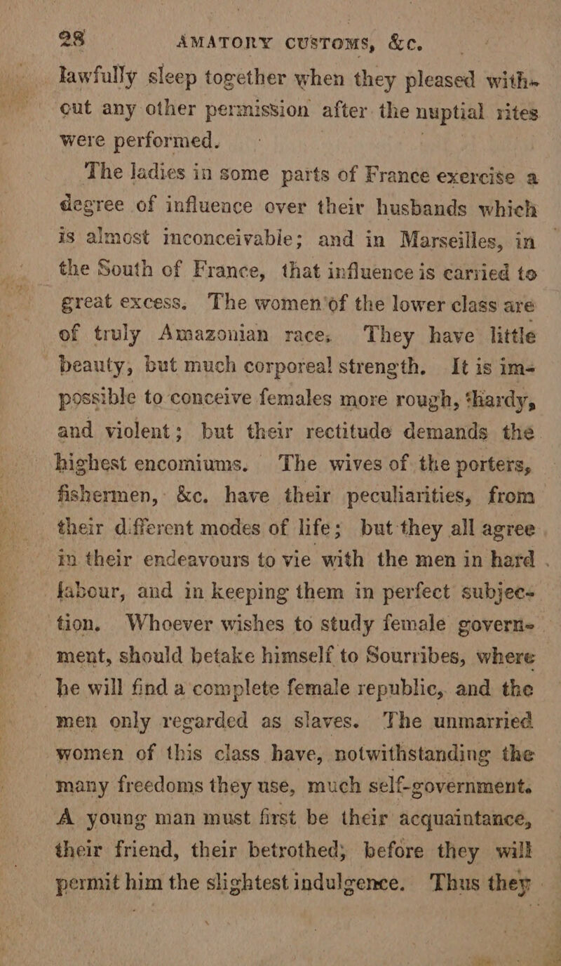 lawfully sleep together when they pleased with» cut any other permission after the nuptial rites were performed. The ladies in some parts of France exercise a degree of influence over their husbands which is almost imconceivabie; and in Marseilles, in the South of France, that influence is carried te great excess, The women’of the lower class are of truly Amazonian race, They have little beauty, but much corporeal strength. It is im- possible to conceive females more rough, ‘hardy, and violent; but their rectitude demands the highest encomiums. The wives of the porters, fishermen, &c. have their peculiarities, from their different modes of life; but they all agree in their endeavours to vie with the men in hard . fabour, and in keeping them in perfect subjee- tion. Whoever wishes to study female govern ment, should betake himself to Sourribes, where he will find a complete female republic, and the men only regarded as slaves. The unmarried women of this class have, notwithstanding the many freedoms they use, much self-government. A young man must first be their acquaintance, their friend, their betrothed; before they will permit him the slightest indulgence. Thus they |