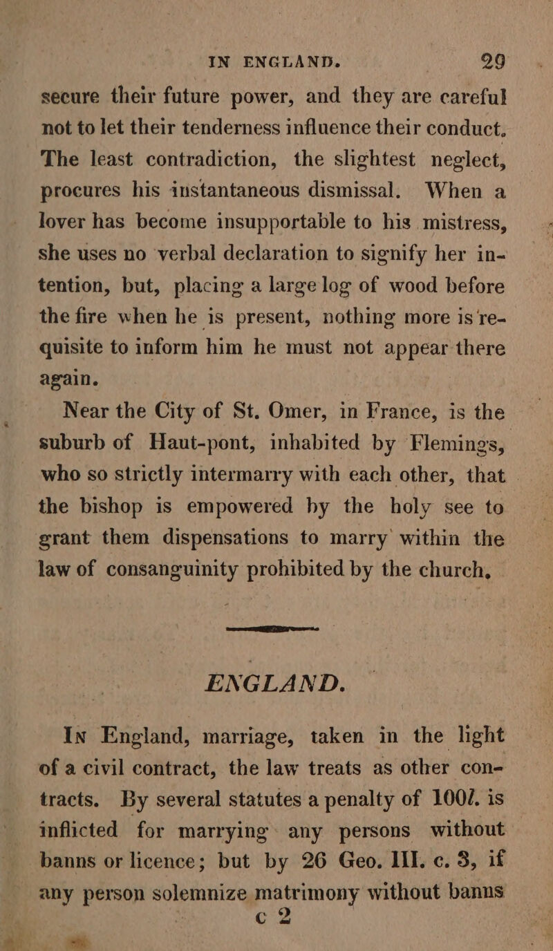 secure their future power, and they are careful not to let their tenderness influence their conduct. The least contradiction, the slightest neglect, procures his instantaneous dismissal. When a lover has become insupportable to his mistress, she uses no verbal declaration to signify her in- tention, but, placing a large log of wood before the fire when he is present, nothing more is re- quisite to inform him he must not appear there again. Near the City of St. Omer, in France, is the suburb of Haut-pont, inhabited by Flemings, who so strictly intermarry with each other, that | the bishop is empowered hy the holy see to grant them dispensations to marry within the law of consanguinity prohibited by the church, ENGLAND. In England, marriage, taken in the light of a civil contract, the law treats as other con- tracts. By several statutes a penalty of 100J. is inflicted for marrying. any persons without banns or licence; but by 26 Geo. II. ¢. 3, if any person solemnize matrimony without banus s c2 Eu