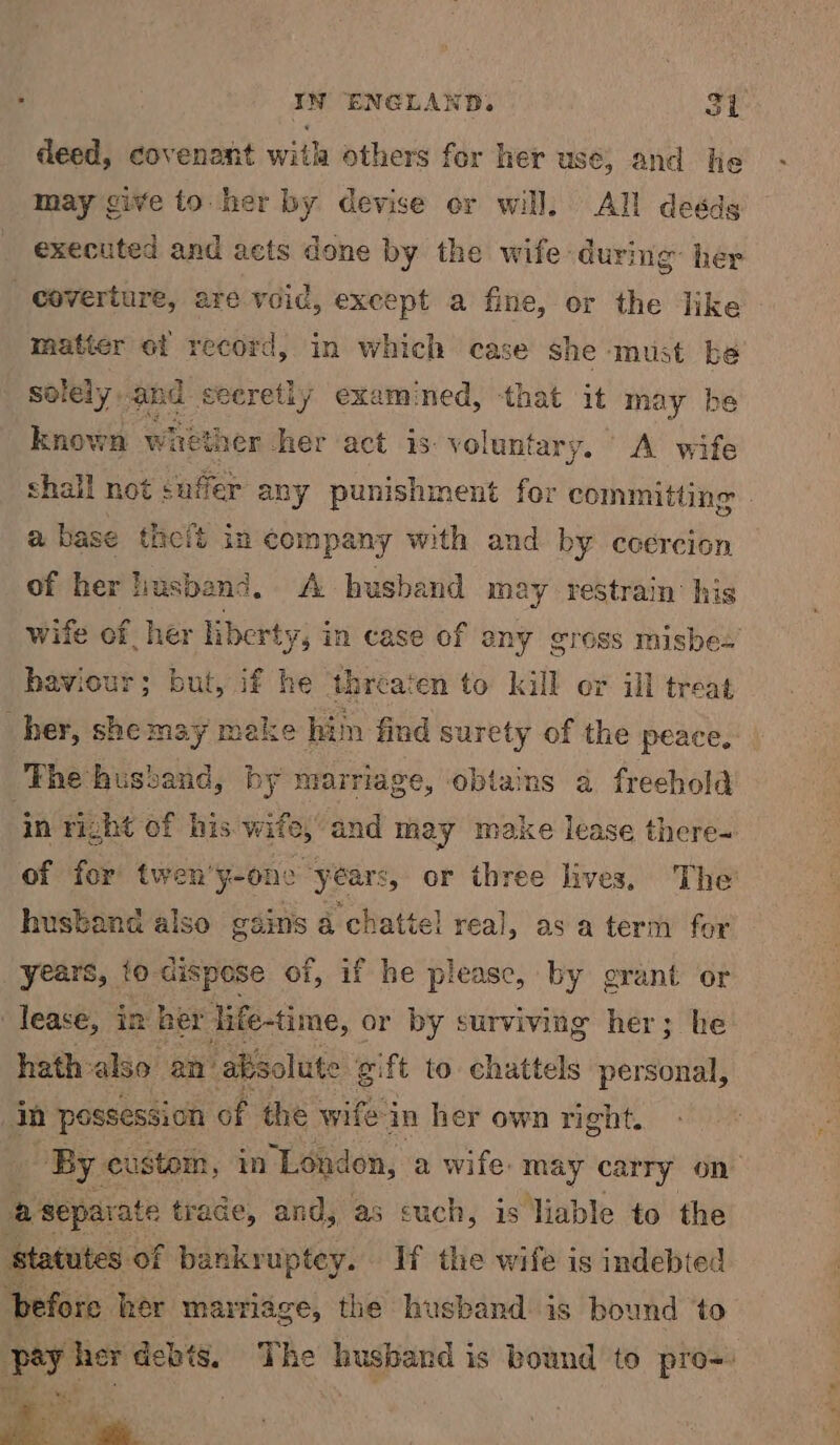 deed, covenant with others for her use, and he may give to her by devise or will. All deéds executed and acts done by the wife: during her coverture, are void, exeept a fine, or the like matier ot record, in which case she must be solely and secretly examined, that it may be known whether her act is. voluntary. A wife shall not saffer any punishment for committing a base thcit in company with and by ccercion of her husband. A husband may restrain his wife of her liberty ys in case of any gross misbes haviour; but, if he threaten to kill or ill treat her, she may make him find surety of the peace, The husband, by marriage, obtains 4 freehold in right of his. wife,’ and spel make lease there= of for twen’ y-one years or three lives. The husbane also gains a Paka real, as a term for years, to dispese of, if he please, by grant or lease, in her life-time, or by surviving her; he hath-also an’ absolute ¢ gift to chattels personal, in possession of the wifein her own right. ‘By. custom, in London, a wife. may carry on a separat te trade, and, as cuch, is liable to the statutes of ban nkruptey. If the wife is indebted before her marriage, the husband is bound to py her debts. The husband is bound to pro=: hs
