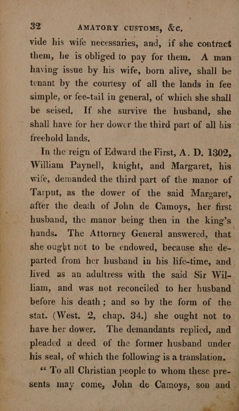 vide his wife necessaries, and, if she contract them, he is obliged to pay for them. A man having issue by his wife, born alive, shall be tenant by the courtesy of all the lands in fee simple, or fee-tail in general, of which she shall be seised, If she survive the husband, she shall have for her dowcr the third part of all his freehold lands. In the reign of Edward the First, A. D. 1302, William Paynell, knight, and Margaret, his wile, demanded the third part of the manor of Tarput, as the dower of the said Margaret, after the death of John de Camoys, her first husband, the manor being then in the king’s hands. The Attorney General answered, that she ought not to be endowed, because she de- parted from her husband in his life-time, and lived as an adultress with the said Sir Wil- liam, and was not reconciled to her husband before his death; and so by the form of the stat. (West. 2, chap. 34.) she ought not to have her dower. The demandants replied, and pleaded a deed of the former husband under his seal, of which the following is a translation: ** To all Christian people to whom these pre-_ sents may come, John de Camoys, son and ‘ Pape