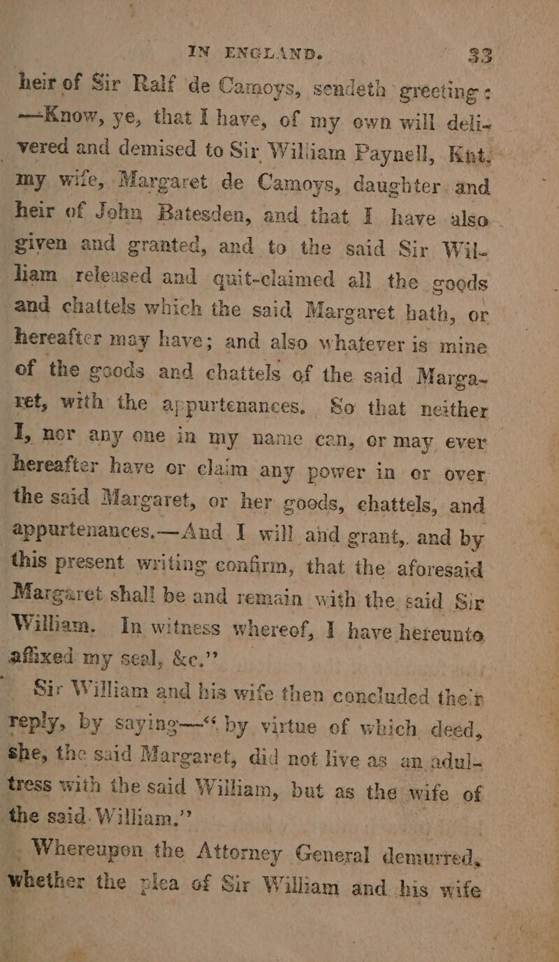 heir of Sir Ralf de Camoys, sendeth greeting ¢ Know, ye, that I have, of my own will deli- vered and demised to Sir William Paynell, Kit, | my wite, Margaret de Camoys, daughter and heir of John Batesden, and that I have also... given and granted, and to the said Sir Wil- liam released and quit-claimed all the goods and chattels which the said Mar garet hath, or hereafter may have; and also w hatever is mine of the goods and chattels of the said Marga~ ret, with the ap purtenances, So that neither HT, nor any one in my name cen, or may ever hereafter have or claim any power in er over the said Margaret, or her goods, chattels, and appurtenances, —And I will and grant, and by this present writing confirm, that the aforesaid Margaret shal! be and remain with the said Sir William. In witness whereof, I have hereunto afhxed my seal, &e.” Sir William and his wife then concluded thecr reply, by saying— by virtue of which deed, she, the said Margaret, did not live as an adul- tress with the said William, but as the wife of the said. W iiam,” . Whereupon the Attorney General dente dy whether the plea of Sir William and his wife