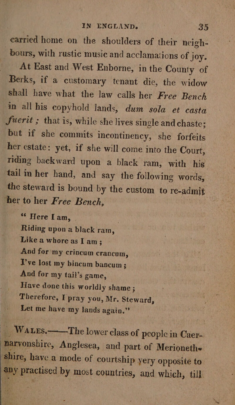 carried home on the shoulders of their neigh- bours, with rustic music and acclamations of j joy. At East and West Enborne, in the County of Berks, if a customary tenant die, the widow shall have what the law calls her Free Bench in all his copyhold lands, dum sola et casta Juerit ; that is, while she lives single and chaste; but if she commits incontinency, she forfeits her estate: yet, if she will come into the Court, riding backward upon a black ram, with his tail in her hand, and say the following words, © the steward is bound by the custom to re-admit ‘her to her Free Bench, “ Here Lan, | Riding upon a black ram, Like a whore as I am; And for ‘my crincum crancum, T’ve lost my bincum bancum 3 And for my tail’s game, Have done this worldly shame ; ; Therefor rey I pray you, Mr. Steward, Let me have my lands again,” _ Wates.——The lower class of people in Caer- Basie. Anglesea, and part of Merionethe shire, have a mode of courtship yery opposite to ia practised by most countries, and which, till