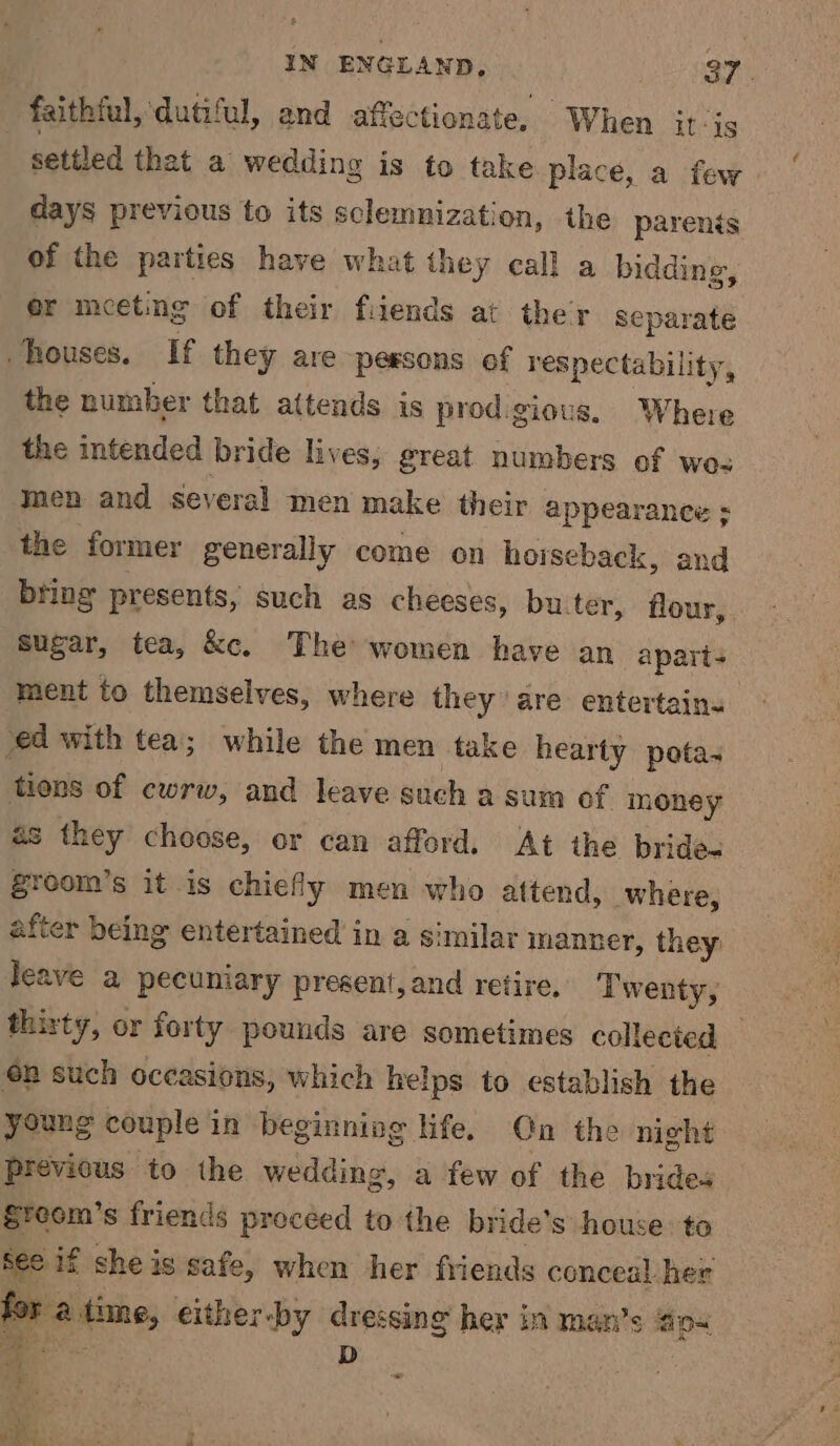 faithful, dutiful, and affectionate. When itis settled that a wedding is to take place, a few days previous to its sclemnization, the parents of the parties have what they call a bidding, er meeting of their fiiends at ther separate houses. If they are peesons of respectability, the number that attends is prodigious. Where the intended bride lives; great numbers of wo< men and several men make their appearance ; the former generally come on horseback, and bring presents, such as cheeses, bu_ter, flour, Sugar, tea, &amp;c. The women have an apart ment to themselves, where they are entertains ‘ed with tea; while the men take hearty pota- tions of cwrw, and leave such a sum of money as they choose, or can afford. At the brides gZreom’s it is chiefly men who attend, where, after being entertained in a similar manner, they leave a pecuniary present, and retire, Twenty, thirty, or forty pounds are sometimes collected — €n such occasions, which helps to establish the young couple in beginning life. On the night previous to the wedding, a few of the brides greom’s friends proceed to the bride’s house: ta See if she is safe, when her friends conceal: her for a time, either-by dressing her in man’s ao oe D x 2 a < 5 hoo ; . 2