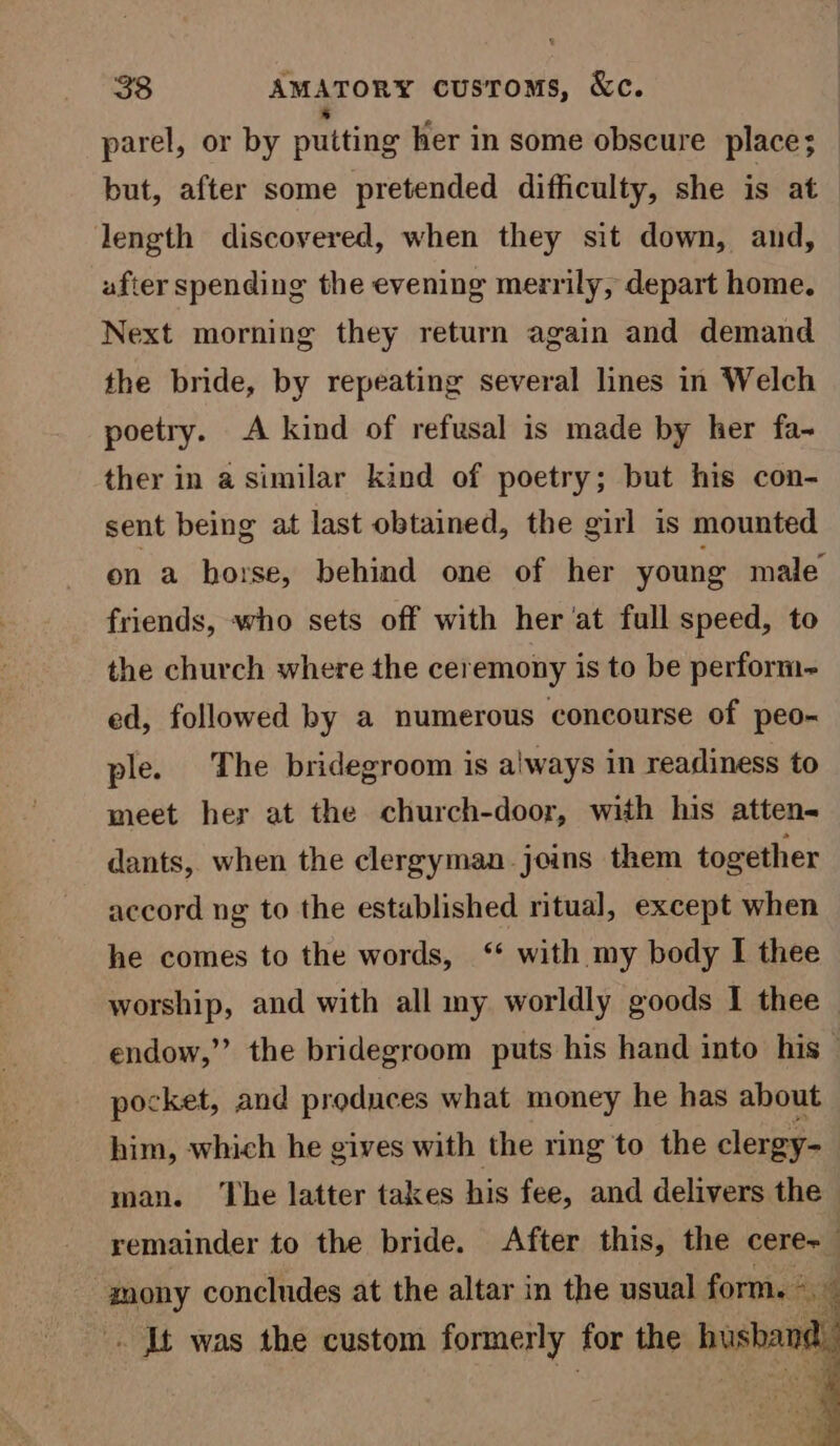 parel, or by putting her in some obscure place; but, after some pretended difficulty, she is at length discovered, when they sit down, and, after spending the evening merrily, depart home. Next morning they return again and demand the bride, by repeating several lines in Welch poetry. A kind of refusal is made by her fa-~ ther in a similar kind of poetry; but his con- sent being at last obtained, the girl is mounted on a horse, behind one of her young male friends, who sets off with her 'at full speed, to the church where the ceremony is to be perform~ ed, followed by a numerous concourse of peo- ple. The bridegroom is always in readiness to meet her at the church-door, with his atten- dants, when the clergyman joins them together accord ng to the established ritual, except when he comes to the words, ‘* with my body I thee worship, and with all my worldly goods I thee — endow,” the bridegroom puts his hand into his — pocket, and produces what money he has about him, which he gives with the ring to the clergy- man. ‘The latter takes his fee, and delivers the remainder to the bride. After this, the cere+ mony concludes at the altar in the usual form. . It was the custom formerly for the hushan i