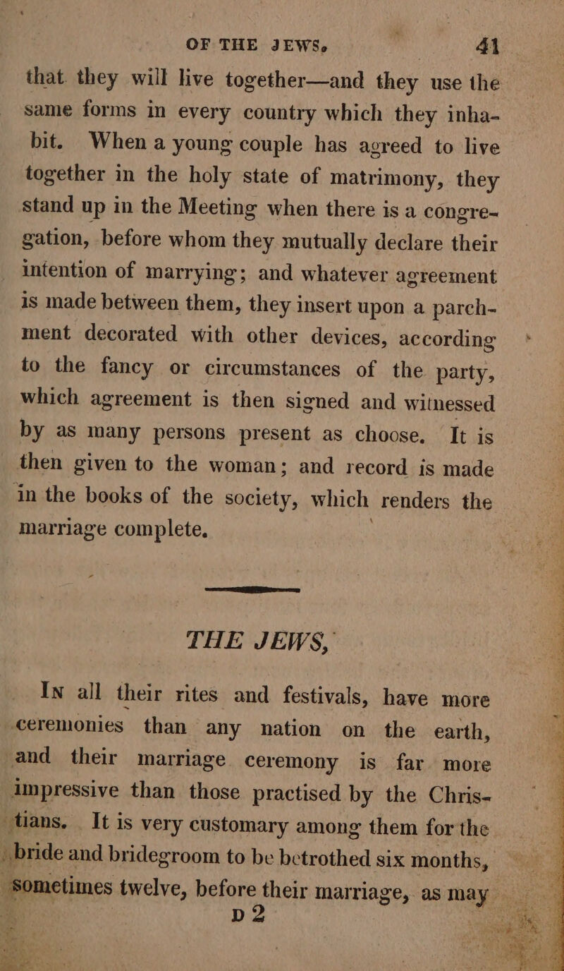that. they will live together—and they use the same forms in every country which they inha- bit. When a young couple has agreed to live together in the holy state of matrimony, they stand up in the Meeting when there is a congre= gation, before whom they mutually declare their intention of marrying; and whatever agreement is made between them, they insert upon a parch- ment decorated with other devices, according to the fancy or circumstances of the party, which agreement is then signed and witnessed by as many persons present as choose. It is then given to the woman; and record is made in the books of the society, which renders the marriage complete, THE JEWS, In all their rites and festivals, have more ceremonies than any nation on the earth, and their marriage ceremony is far more impressive than those practised by the Chris- tans. _ It is very customary among them for the pd2