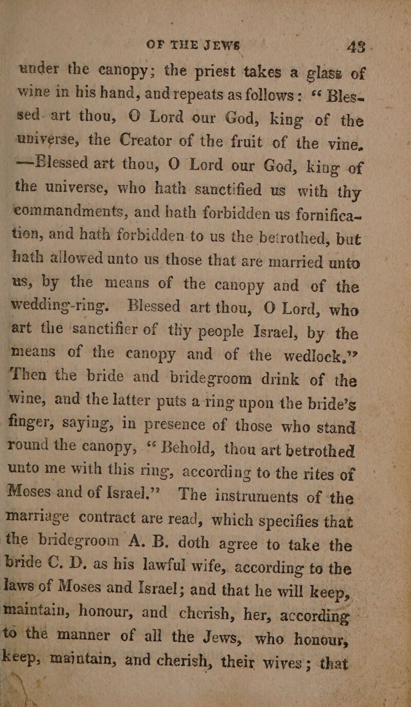 under the canopy; the priest takes a glass of wine in his hand, and repeats as follows: ** Blesa sed. art thou, © Lord our God, king of the universe, the Creator of the fruit of the vine. —Blessed art thou, O Lord our God, king of the universe, who hath sanctified us with thy commandments, and hath forbidden us fornifica~ tion, and hath forbidden to us the betrothed, but hath allowed unto us those that are married unto us, by the means of the canopy and of the wedding-ring. Blessed art thou, O Lord, who art the ‘sanctificr of thy people Israel, by. the means of the canopy and of the wedlock,” ‘Then the bride and bridegroom drink of the wine, and the latter puts a ting upon the bride’s finger, saying, in presence of those who stand round the canopy, ‘ Behold, thou art betrothed unto me with this ring, according to the rites of Moses and of Israel.” The instruments of ‘the marriage contract are read, which specifies that ‘the bridegroom A. B, doth agree to take the bride C. D. as his lawful wife, according to the to the manner of all the J ews, who honour, aig maintain, and cherish, their wives; that eee