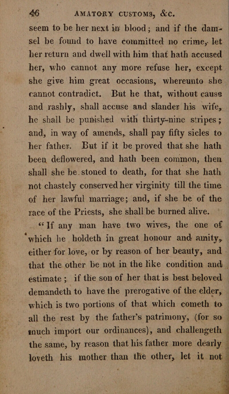 seem to be her next in blood; and if the dam- sel be found to have committed no crime, let her return and dwell with him that hath accused her, who cannot any more refuse her, except she give him great occasions, whereunte she cannot contradict. But he that, without cause and rashly, shall accuse and slander his wife, he shall be punished with thirty-nine stripes ; and, in way of amends, shall pay fifty sicles to her father. But if it be proved that she hath been deflowered, and hath been common, then shall she be.stoned to death, for that she hath race of the Priests, she shall be burned alive. “If any man have two wives, the one of “which he holdeth in great honour and amity, either for love, or by reason. of her beauty, and estimate ; if the son of her that is best beloved demandeth to have the prerogative of the elder, all the rest by the father’s patrimony, (for so the same, by reason that his father more dearly loveth his mother than the other, let it not. , a i BS
