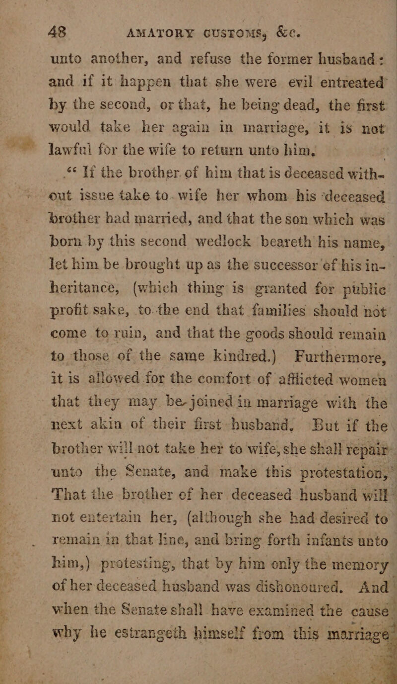 2s 0)6l—lU ee unto another, and refuse the former husband: and if it happen that she were evil entreated’ by. the second, or that, he being dead, the first would take her again in marriage, it iS not lawful for the wife to return unto him, SS 3 .** fi the brother. of him that is deceased with- out issue take to.wife her whom. his ‘deceased brother had married, and that the son which was born by this second wedlock beareth his name, let him be brought up as the successor ¢f his in- heritance, (which thing is granted for public profit sake, to.the end that families should not to those of the same kindred.) Furthermore, it is allowed for the comfort of afflicted women that they may be-joined in marriage with the next akin of their first husband. But if the brother will not take her to wife, she shall repair That the brother of her deceased husband will not entertain her, (although she had desired to remain in that line, and bring forth infants unto him,) protesting, that by him only the memory of her deceased husband was dishonoured, And when the Senate shall. have examined the eausé. ; wwliy he estrangeth himself from this marria: : a!