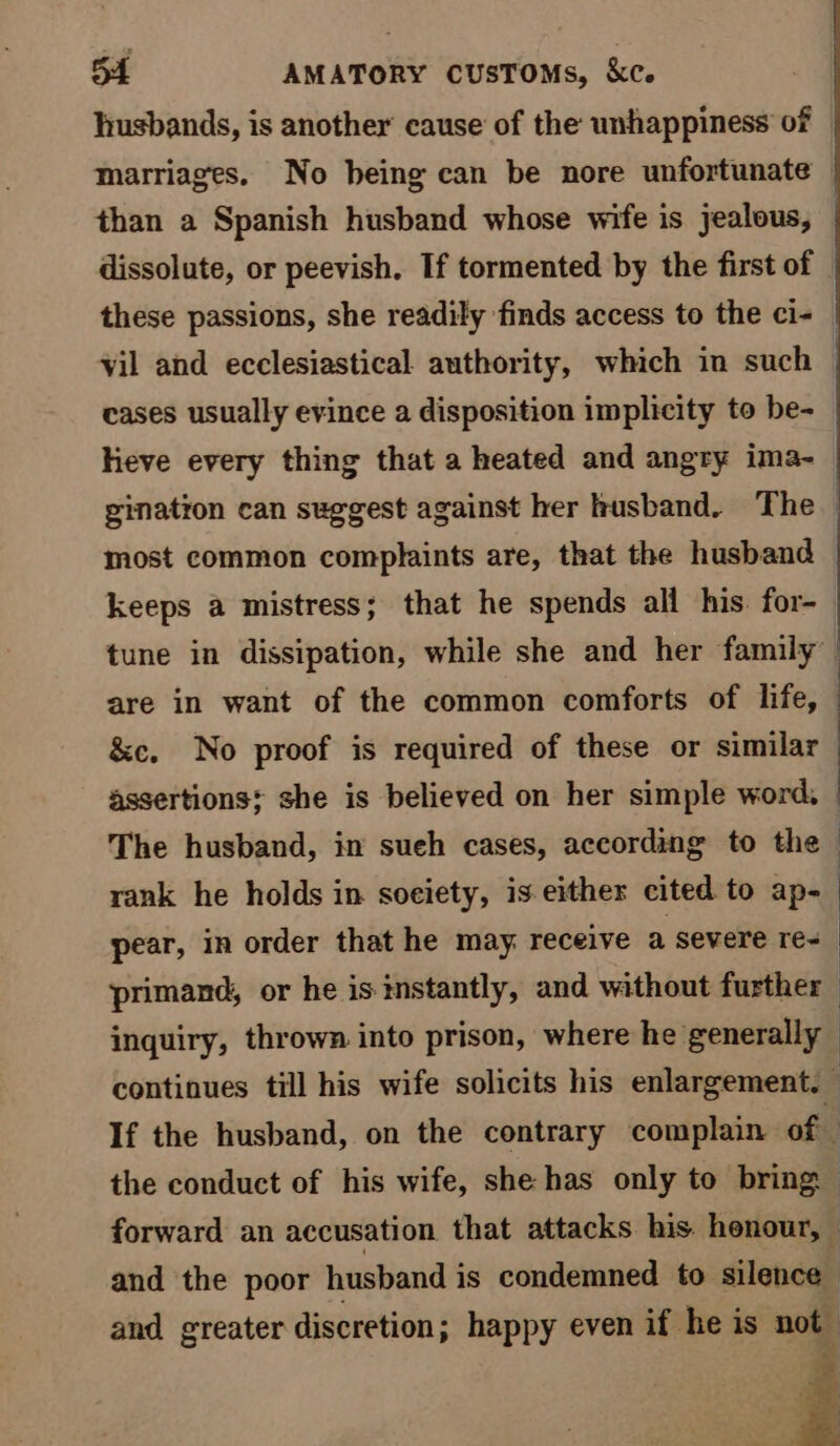 husbands, is another cause of the unhappiness of © marriages. No being can be nore unfortunate than a Spanish husband whose wife is jealous, dissolute, or peevish, If tormented by the first of these passions, she readily ‘finds access to the ci- vil and ecclesiastical authority, which in such cases usually evince a disposition implicity to be- heve every thing that a heated and angry ima- gination can suggest against her husband. The most common complaints are, that the husband keeps a mistress; that he spends all his. for- tune in dissipation, while she and her family are in want of the common comforts of life, © &amp;c. No proof is required of these or similar assertions; she is believed on her simple word, The husband, in sueh cases, according to the : rank he holds in soeiety, is.either cited to ap- | pear, in order that he may receive a severe re- | primand, or he is instantly, and without further inquiry, thrown into prison, where he generally continues till his wife solicits his enlargement. — If the husband, on the contrary complain of the conduct of his wife, she has only to bring forward an accusation that attacks his honour, — and the poor husband is condemned to silence and greater discretion; happy even if he is not