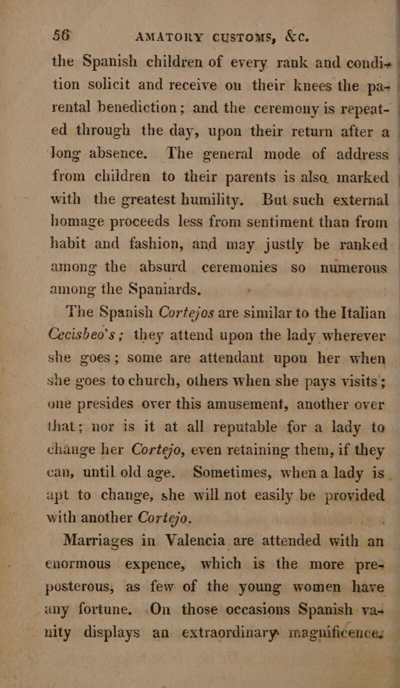 the Spanish children of every rank and condi« tion solicit and receive on their knees the par rental benediction; and the ceremony is repeat- ed through the day, upon their return after a long absence. The general mode of address — from children to their parents is alsa marked — with the greatest humility. But such external — homage proceeds less from sentiment than from — habit and fashion, and may justly be ranked among the absurd ceremonies so numerous among the Spaniards, The Spanish Cortejos are similar to the Italian Cecisheo’s : they attend upon the lady wherever she goes; some are attendant upon her when she goes to church, others when she pays visits ; one presides over this amusement, another over that; nor is it at all reputable for a lady to change her Cortejo, even retaining them, if they can, until old age. Sometimes, whena lady is. apt to change, she will not easily be provided with another Cortejo. . Marriages in Valencia are attended ‘acti an enormous expence, which is the more pre- posterous, as few of the young women have any fortune. .On those occasions Spanish va- — nity displays an extraordinary magnificence: —