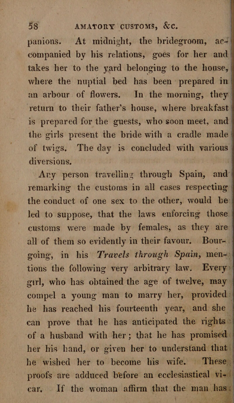 ih i 58 AMATORY customs, &amp;c. panions. At midnight, the bridegroom, ac | companied by his relations, goes for her and | takes her to the yard belonging to the house, | where the nuptial bed has been prepared in| an arbour of flowers. In the morning, they return to their father’s house, where breakfast is prepared for the guests, who soon meet, and | the girls present the bride with a cradle made | of twigs. The day is concluded with various diversions. Ary person travelling through Spain, and’ remarking the customs in all cases respecting | the conduct of one sex to the other, would be’! led to suppose, that the laws enforcing those customs were made by females, as they are | all of them so evidently in their favour. Bour-. going, in his Travels through Spain, men~| tions the following very arbitrary law. Every» girl, who has obtained the age of twelve, may compel a young man to marry her, provided he has reached his fourteenth year, and she can prove that he has anticipated the rights a of a husband with her; that he has promised | her his hand, or given her to understand. that i he wished her to become his wife. These proofs are adduced before an ecclesiastical vi- car, If the woman affirm that the man ‘<