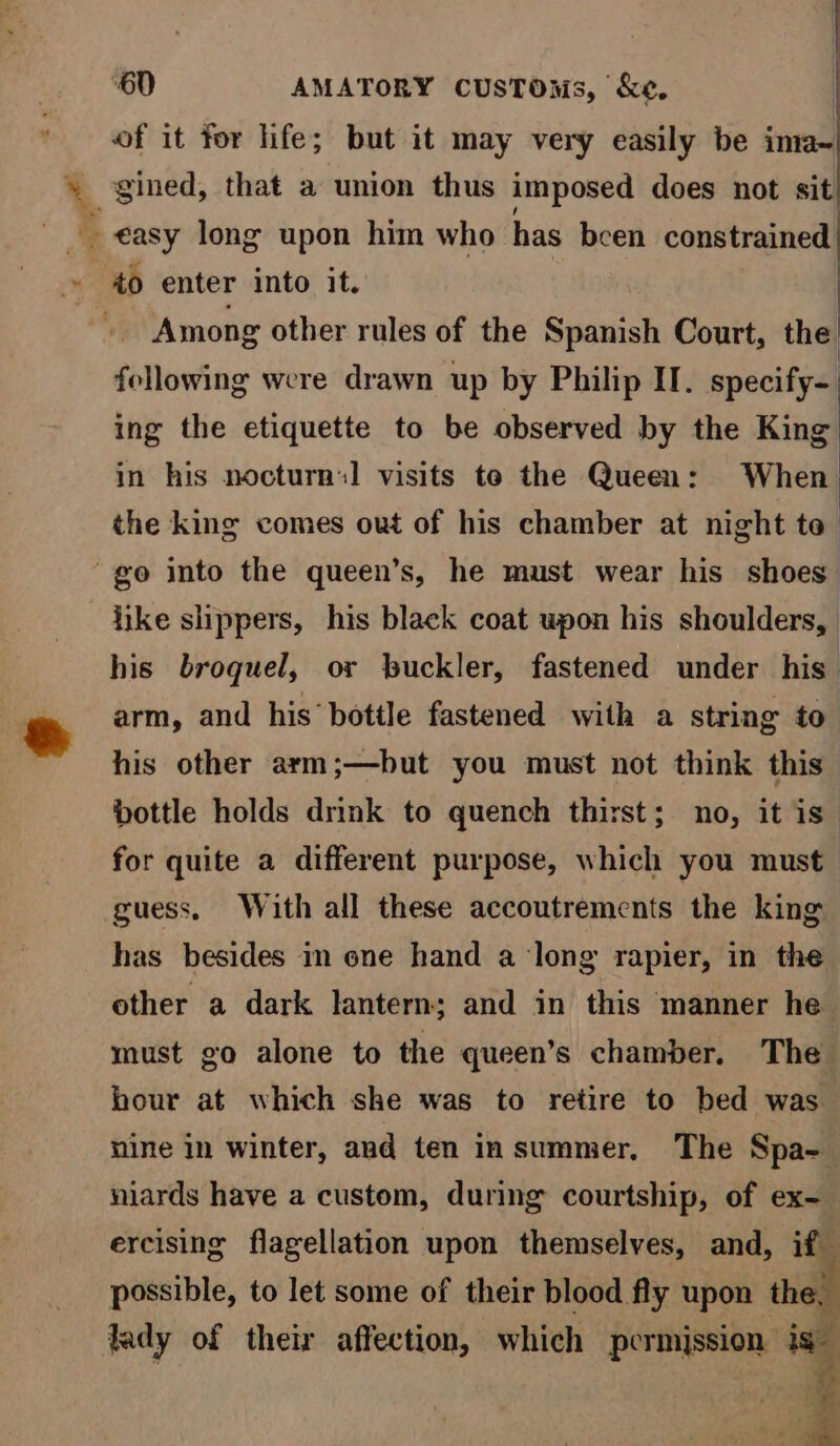 of it for life; but it may very easily be ima- easy long upon him who has been constrained to enter into it. | | Among other rules of the Spanish Court, the following were drawn up by Philip IT. epecine ing the etiquette to be observed by the King in his nocturn:] visits te the Queen: When the king comes out of his chamber at night to “go into the queen’s, he must wear his shoes like shippers, his black coat upon his shoulders, his broquel, or buckler, fastened under his arm, and his bottle fastened with a string to his other arm;—but you must not think this bottle holds drink to quench thirst; no, it is” for quite a different purpose, which you must guess. With all these accoutrements the king has besides in one hand a long rapier, in the other a dark lantern; and in this manner he must go alone to the queen’s chamber. The hour at which she was to retire to bed was nine in winter, aud ten insummer, The Spa-_ niards have a custom, during courtship, of ex- ercising flagellation upon themselves, and, if possible, to let some of their blood fly upon th 7 lady of their affection, which permission ig 4