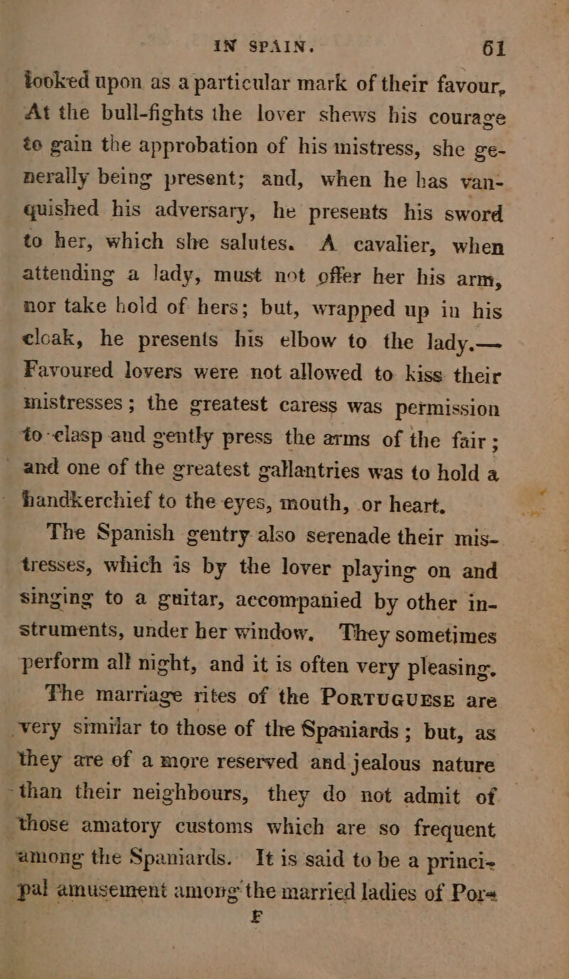 looked upon as a particular mark of their favour, At the bull-fights the lover shews his courage to gain the approbation of his mistress, she ge- nerally being present; and, when he has van- quished his adversary, he presents his sword to her, which she salutes. A cavalier, when attending a lady, must not offer her his arm, nor take hold of hers; but, wrapped up in his cloak, he presents his elbow to the lady.— Favoured lovers were not allowed to kiss their mistresses ; the greatest caress was permission to-clasp and gently press the arms of the fair; _ and one of the greatest gallantries was to hold a _ handkerchief to the eyes, mouth, or heart. The Spanish gentry also serenade their mis- tresses, which is by the lover playing on and singing to a guitar, accompanied by other in- struments, under her window, They sometimes perform all night, and it is often very pleasing. The marriage rites of the PorTUGUESE are very similar to those of the Spaniards ; but, as they are of a more reserved and jealous nature ~than their neighbours, they do not admit of — those amatory customs which are so frequent ‘among the Spaniards. It is said to be a princi+ pal amusement among the married ladies of Por+ E