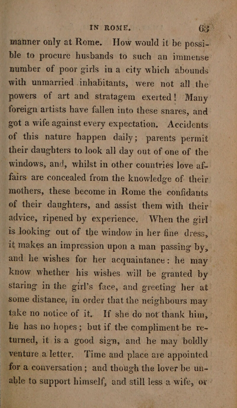 IN ROME, . 63° manner only at Rome. How would it be possi- ble to procure husbands to such an immense number of poor girls in a city which abounds with unmarried inhabitants, were not all the powers of art and stratagem exerted! Many foreign artists have fallen into these snares, and got a wife against every expectation. Accidents of this nature happen daily; parents permit their daughters to look all day out of one of the fairs are concealed from the knowledge of. their mothers, these become in Rome the confidants of their daughters, and assist them with their advice, ripened by experience. When the girl is looking out of. the window in her fine dress, it makes an impression upon a man passing by, and he wishes for her acquaintance: he may know whether his wishes will be granted by staring in the girl’s face, and greeting her at some distance, in order that the neighbours may take no notice of it. If she do not thank him, ° he has no hopes; but if the compliment be re- turned, it isa good sign, and he may boldly venture a letter. Time and place are appointed able to support himself, and still less a wife, ov