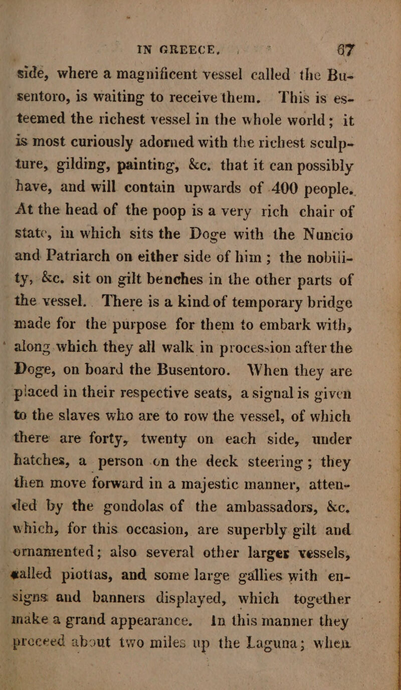 = IN GREECE, 6. Ey sentoro, is waiting to receive them. This is es- teemed the richest vessel in the whole world: it is most curiously adorned with the richest sculp- ture, gildmg, painting, &amp;c. that it can possibly have, and will contain upwards of 400 people. At the head of the poop is a very rich chair of state, in which sits the Doge with the Nuncio and. Patriarch on either side of him; the nobili- ty, &amp;c. sit on gilt benches in the other parts of the vessel. There is a kind of temporary bridge made for the purpose for them to embark with, along which they all walk in procession after the Doge, on board the Busentoro. When they are to the slaves who are to row the vessel, of which there are forty, twenty on each side, under hatches, a person on the deck steering ; they then move forward in a majestic manner, atten- ded by the gondolas of the ambassadors, &amp;c. which, for this occasion, are superbly gilt and ornamented; also several other larger vessels, signs and banners displayed, which together make a grand appearance. in this manner they