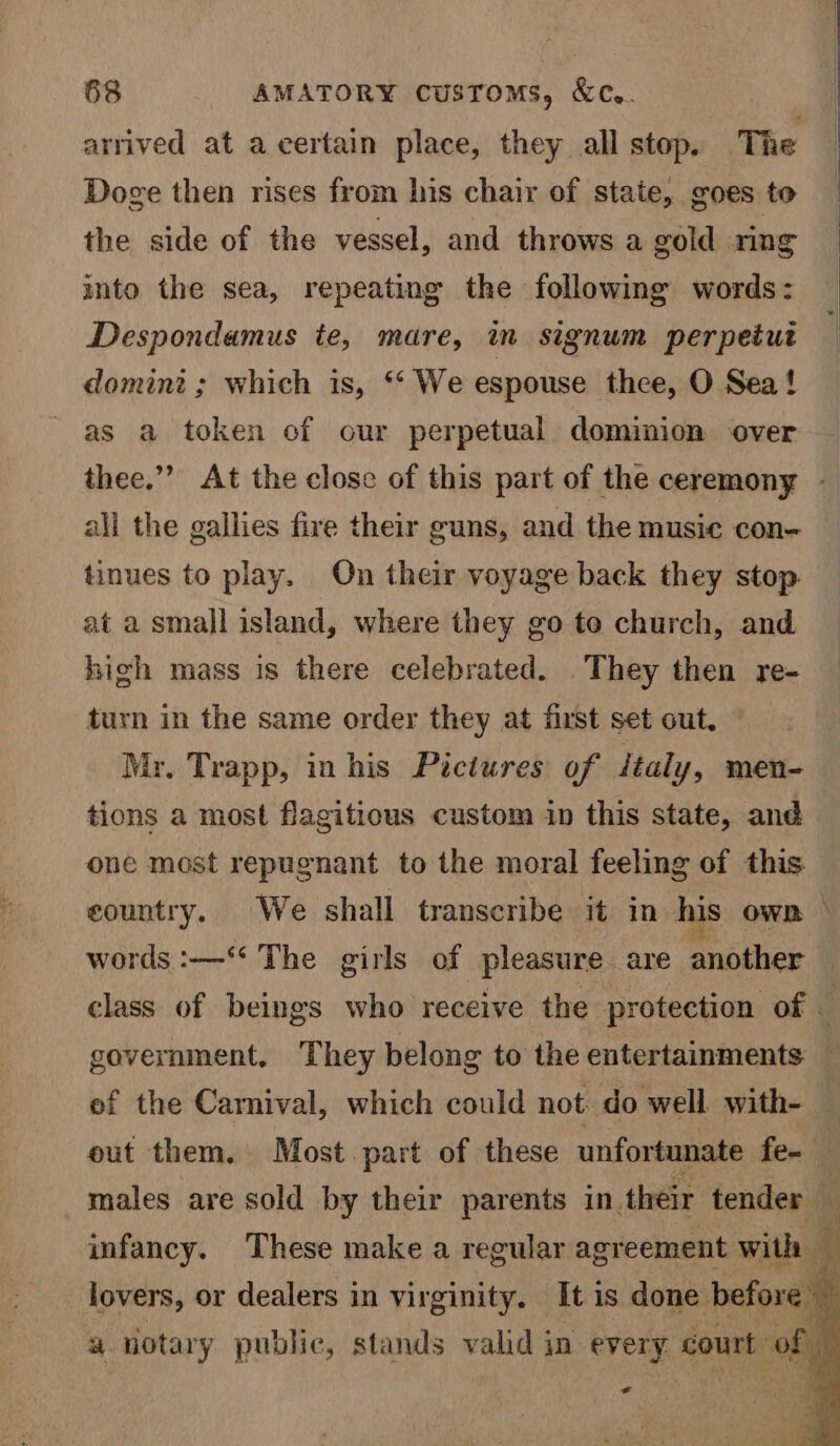 arrived at a certain place, they all stop. The Doge then rises from his chair of state, goes to the side of the vessel, and throws a gold ring into the sea, repeating the following words: Despondamus te, mare, in signum perpetut domini ; which is, ‘* We espouse thee, O Sea! as a token of our perpetual dominion over all the gallies fire their guns, and the music con- tinues to play. On their voyage back they stop at a small island, where they go to church, and high mass is there celebrated. . They then re- turn in the same order they at first set out. Mr. Trapp, in his Pictures of italy, men- tions a most flagitious custom in this state, and one most repugnant to the moral feeling of this. words :—‘* The girls of pleasure. are another government. They belong to the entertainments: ef the Carnival, which could not. do well with- _ males are sold by their parents in. their tender oil