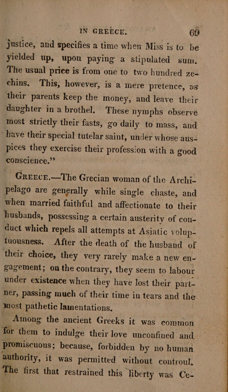 IN GREECE. 68 justice, and specifies a time when Miss is to be yielded up, upon paying a supulated sum. The usual price is from one to two hundred ze= chins. This, however, is a mere pretence, as their parents keep the money, and leave their daughter in a brothel. These nymphs observe most strictly their fasts, go daily to mass, and have their special tutelar saint, under whose aus- pices they exercise their Cah on with a good conscience.” Greecr.—The Grecian woman of the Archi- pelago are generally while single chaste, and when married faithful and affectionate to their husbands, possessing a certain austerity of con- duct whieh repels all attempts at Asiatic volup- tuousness. After the death of the husband of their choice, they very rarely make a new en- sagement; onthe contrary, they seem to labour under existence when they have lost their part- ner, passing much of their time in tears and the most pathetic lamentations. Among the ancient Greeks it was common for them to indulge their love unconfined and Promiscuous; because, forbidden by no human ‘authority, it was permitted without controul, a first that restrained this liberty was Ce-