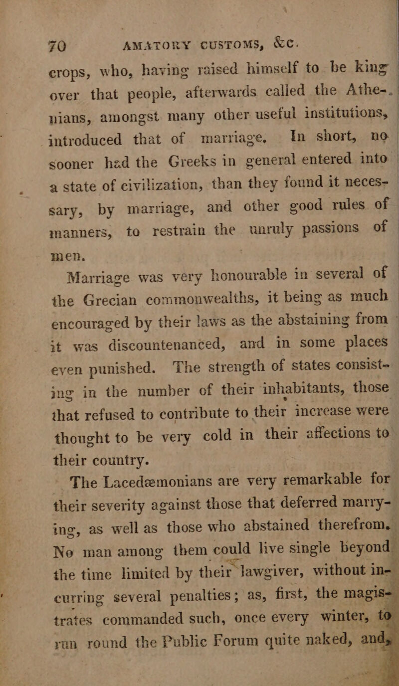 crops, who, having raised himself to be king | over that people, afterwards called the Athos a nians, amongst many other useful institutions, : introduced that of marriage, In short, no sooner had the Greeks in general entered into | a state of civilization, than they found it neces- sary, by marriage, and other good rules of manners, to restrain the unruly passions of — men. Marriage was very honourable in several of the Grecian commonwealths, it being as much encouraged by their laws as the abstaining from © st was discountenanced, and in some places even punished. The strength of states consist~ ing in the number of their inhabitants, those that refused to contribute to their increase were thought to be very cold in their affections to their country. The Lacedeemonians are very contactable for their severity against those that deferred marry- ing, as wellas those who abstained therefrom, Ne man among them Seuld live single beyond the time limited by their’ r lawgiver, without i ine curring several penalties; as, first, the magis- trates commanded such, once every winter, yun round the Public Forum quite naked, ands «>