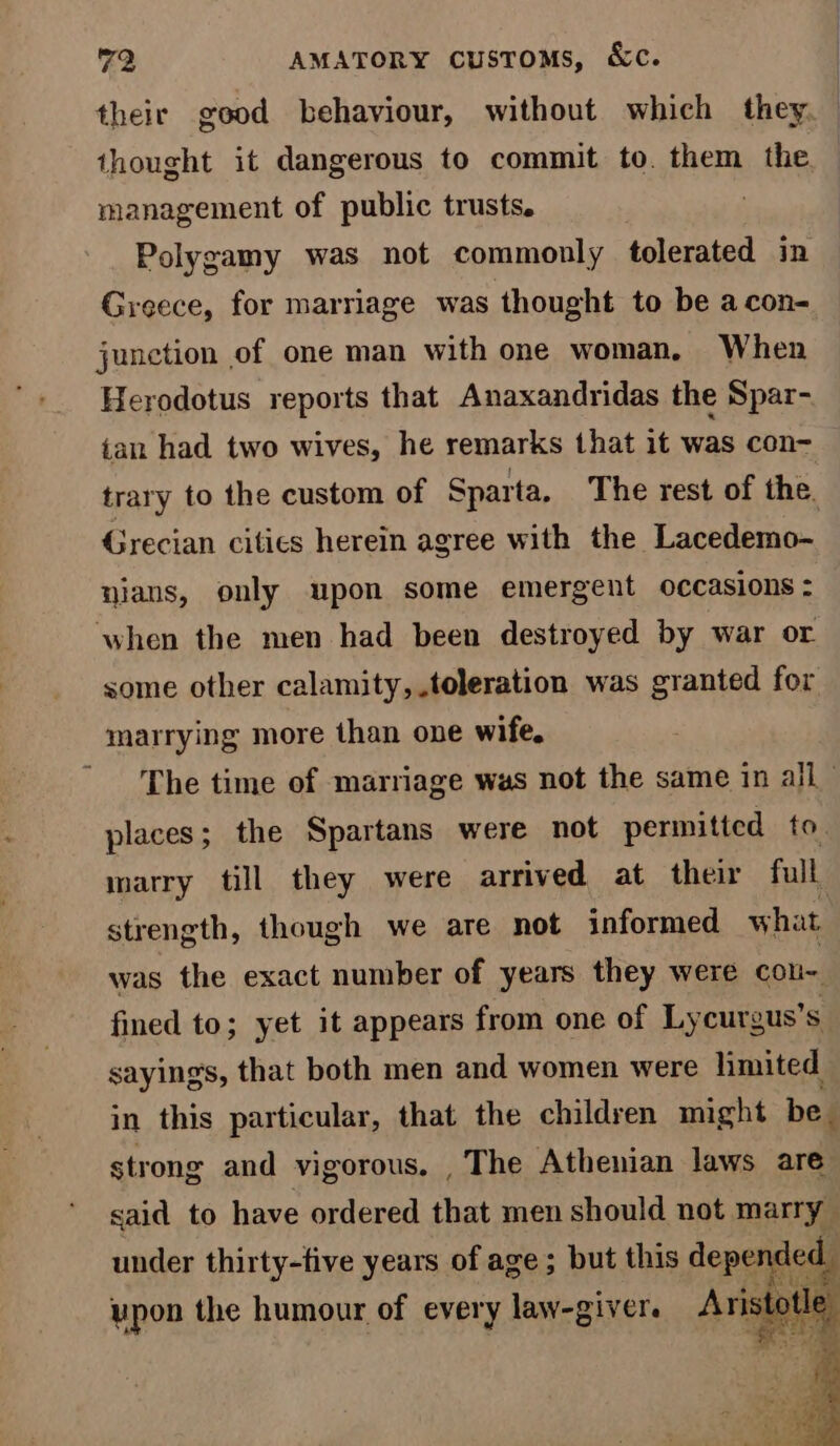 their good behaviour, without which they. thought it dangerous to commit to. them the management of public trusts. | Polygamy was not commonly tolerated in Greece, for marriage was thought to be a con- junction of one man with one woman. When Herodotus reports that Anaxandridas the Spar- tan had two wives, he remarks that it was con- trary to the custom of Sparta, The rest of the. Grecian cities herein agree with the Lacedemo- nians, only upon some emergent occasions : when the men had been destroyed by war or some other calamity, toleration was granted for marrying more than one wife, The time of marriage was not the same in all places; the Spartans were not permitted to. marry till they were arrived at their full strength, though we are not informed what was the exact number of years they were cou~ fined to; yet it appears from one of Lycurgus’s sayings, that both men and women were limited in this particular, that the children might be strong and vigorous. , The Athenian laws are said to have ordered that men should not marry under thirty-five years of age; but this cone upon the humour of every law-givers Ari K