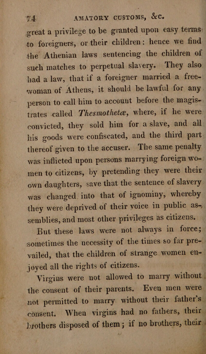 great a privilege to be granted upon easy terms) to foreigners, or their children: hence we find the Athenian laws sentencing the children of such matches to perpetual slavery. They also had a law, that if a foreigner married a free- woman of Athens, it should be lawful for any. person to call him to account before the magis- trates called Thesmothete, where, if he were convicted, they sold him for a slave, and all. his goods were confiscated, and the third part. thereof given to the accuser. The same penalty was inflicted upon persons marrying foreign wo- men to citizens, by pretending they were their own daughters, save that the sentence of slavery was changed. into that of ignominy, whereby they were deprived of their voice in public as- semblies, and most other privileges as citizens. But these laws were not always in force; sometimes the necessity of the times so far pre- vailed, that the children of strange women en- joyed all the rights of citizens. Virgins were not allowed to marry without . the consent of their parents. Even men were not permitted to marry without their father’s | consent. When virgins had no fathers, their brothers disposed of them ; if no brothers, their. wn Se