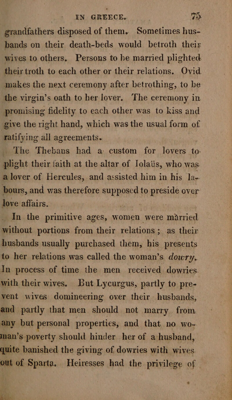 grandfathers disposed of them. Sometimes hus- bands on their death-beds would betroth theiz makes the next ceremony after betrothing, to be the virgin’s oath to her lover. The ceremony in promising fidelity to each other was to kiss and give the right hand, which was the usual form of ratifying all agreements. plight their faith at the altar of Iolaiis, who was love affairs. , In the primitive ages, women were married without portions from their relations; as their husbands usually purchased them, his presents to her relations was called the woman’s dowry, with their wives. But Lycurgus, partly to pre- vent wives domineering over their husbands, and partly that men should not marry. from any but personal properties, and that no wo- man’s poverty should hinder her of a husband, quite banished the giving of dowries with wives. out of Sparta. Heiresses had the privilege of Coa