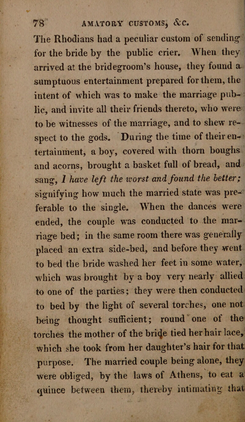 The Rhodians had a peculiar custom of sending for the bride by the public crier. When they arrived at the bridegroom’s house, they found a sumptuous entertainment prepared for them, the intent of which was to make: the marriage pub- : lic, and invite all their friends thereto, who were: to be witnesses of the marriage, and to shew re- spect to the gods. During the time of their en-) tertainment, a boy, covered with thorn boughs. and acorns, brought a basket full of bread, and » sang, I have left the worst and found the better ; signifying how much the married state was pre- ferable to the single. When the dances were ended, the couple was conducted to the mar= riage bed; in the same room there was generally placed an extra side-bed, and before they went to bed the bride washed her feet in-some water, : which was brought by a boy very nearly allied: to one of the parties; they were then conducted: to bed by the light of several torches, one not being thought sufficient; round one of the torches the mother of the bride tied her hair lace, which she took from her daughter’s hair for that purpose. The married couple being alone, they were obliged, by the laws of Athens, to eat a “quince between them, thereby intimating that en as: