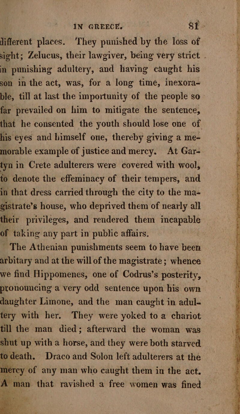 3 lifferent places. ‘They punished by the loss of in punishing adultery, and having caught his son in the act, was, for a long time, inexora- ble, till at last the importunity of the people so far prevailed on him to mitigate the sentence, his eyes and himself one, thereby giving a me- morable example of justice and mercy. At Gar- tyn in Crete adulterers were covered with wool, to denote the effeminacy of their tempers, and in that dress carried through the city to the ma- gistrate’s house, who deprived them of nearly all of taking any part in public affairs. - The Athenian punishments seem to have been arbitary and at the will of the magistrate ; whence pronouncing a very odd sentence upon his own daughter Limone, and the man caught in adul- tery with her. They were yoked to a chariot till the man died; afterward the woman was shut up with a horse, and they were both starved todeath. Draco and Solon left adulterers at the mercy, of any man who caught them in the act. A man that ravished a free women was fined Wis pm a , ‘ : : od cb, hs Trg page eS See oT ae Aa samrbeaes acini a pel ea we nt men ee pet a fe a he oh