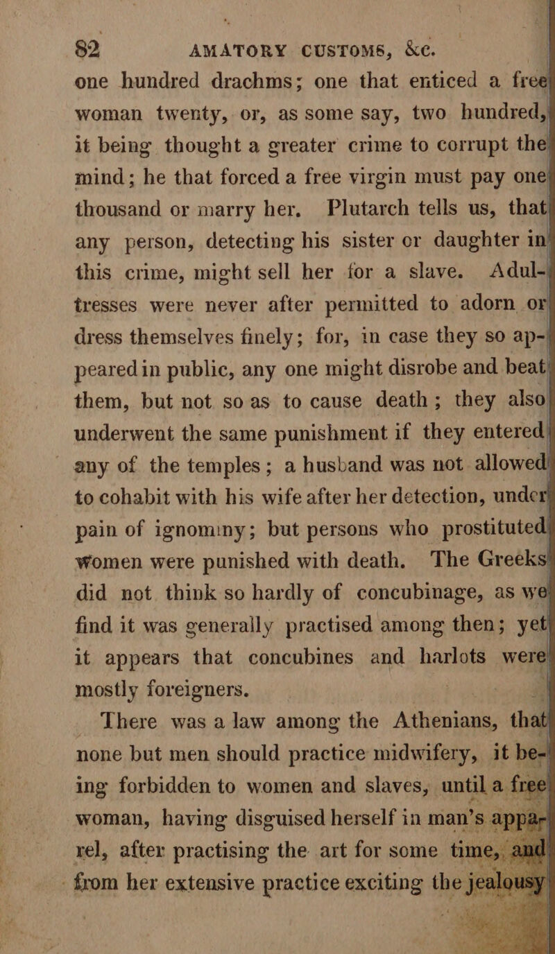 one hundred drachms; one that enticed a free woman twenty, or, as some say, two bundseds it being thought a greater crime to corrupt the} mind; he that forced a free virgin must pay one. thousand or marry her, Plutarch tells us, that, any person, detecting his sister er daughter in this crime, might sell her for a slave. Adul-| tresses were never after permitted to adorn or, dress themselves finely; for, in case they so ap-| peared in public, any one might disrobe and beat’ them, but not soas to cause death; they also underwent the same punishment if they entered any of the temples; a husband was not allowed. to cohabit with his wife after her detection, under pain of ignominy; but persons who prostituted) women were punished with death. The Greeks! did not think so hardly of concubinage, as we find it was generally practised among then; yet] it appears that concubines and_harlots were| mostly foreigners. % _ There was a law among the Athenians, that none but men should practice midwifery, it be. ing forbidden to women and slaves, until a fre woman, having disguised herself in man’s apy rel, after practising the art for some time, amd _ from her extensive practice exciting the je
