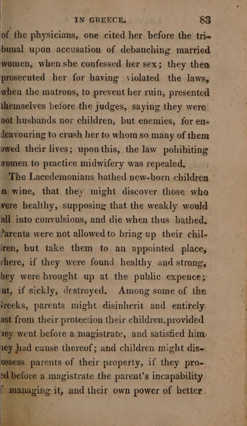 of the physicians, one cited her before the tri« bunal upon accusation of debauching married women, when she confessed her sex; they then prosecuted her for having violated the laws, IN GREECE. - 83 when the matrons, to prevent her ruin, presented themselves before the judges, saying they were not husbands nor children, but enemies, for en- deavouring to crush her to whom so many of them owed their lives; uponthis, the law pohibiting women to practice midwifery was repealed, - The Lacedemonians bathed new-born children ° m wine, that they might discover those wha were healthy, supposing that the weakly would all into convulsions, and die when thus bathed. Parents were not allowed to bring up their chil- iren, but take them to an appointed place, there, if they were found healthy and strong, hey were brought up at the public expence;) ut, if sickly, destroyed. Among some of the reeks, parents might disinherit and entirely ast from their protection their children,provided ney went before a magistrate, and satisfied him vey ad cause thereof; and children might dise. — parents of their property, if they pro- refore : a magistrate the parent’s incapability aa it, and their own power of better.