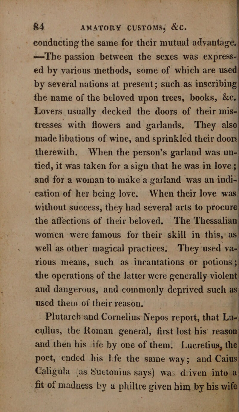 - conducting the same for their mutual advantage —The passion between the sexes was express- ed by various methods, some of which are used by several nations at present; such as inscribing| the name of the beloved upon trees, books, Be. Lovers usually decked the doors of their mis tresses with flowers and garlands. They also _ made libations of wine, and sprinkled their doors| therewith. ‘When the person’s garland was un- tied, it was taken for a sign that he was in love s| and for a woman to make a garland was an indi- ' cation of her being love. When their love was without success, they had several arts to procure the affections of their beloved. The Thessalian’ women were famous for their skill in this, as. well as other magical practices. They used va- rious means, such as- incantations or potions ; the operations of the latter were generally violent, and dangerous, and commonly deprived such as used them of their reason. Plutarch‘and Cornelius Nepos report, that Lu- cullus, the Roman general, first lost his’ reason and then his .ife by one of them. Lucretius, the poet, ended his life the same way; and Co Caligula (as Suetonius says) was driven into @ fit of madness by a phitise given him by his +