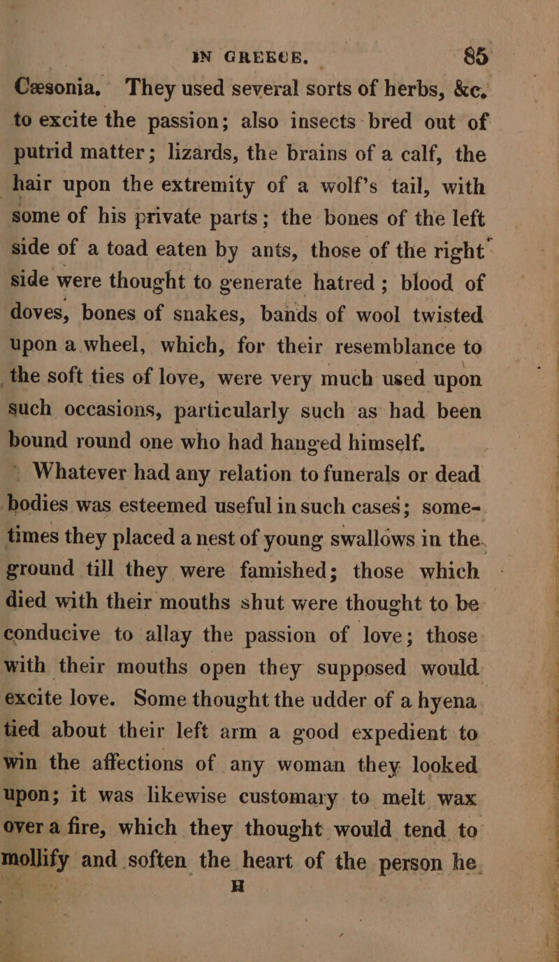 to excite the passion; also insects bred out of putrid matter; lizards, the brains of a calf, the hair upon the extremity of a wolf’s tail, with some of his private parts; the bones of the left side were thought to generate hatred ; blood of doves, bones of snakes, bands of wool twisted upon a wheel, which, for their resemblance to the soft ties of love, were very much used upon such occasions, particularly such as had been bound round one who had hanged himself. ’ Whatever had any relation to funerals or dead bodies was esteemed useful in such cases; some- ground till they were famished; those which died with their mouths shut were thought to be conducive to allay the passion of love; those with their mouths open they supposed would tied about their left arm a good expedient to win the affections of any woman they looked upon; it was likewise customary to melt wax mollify and soften the heart of the person he. sale H Se ee = ee ee ’ :  FR ge Se Te Te TALE Sayer oe en 2 ee