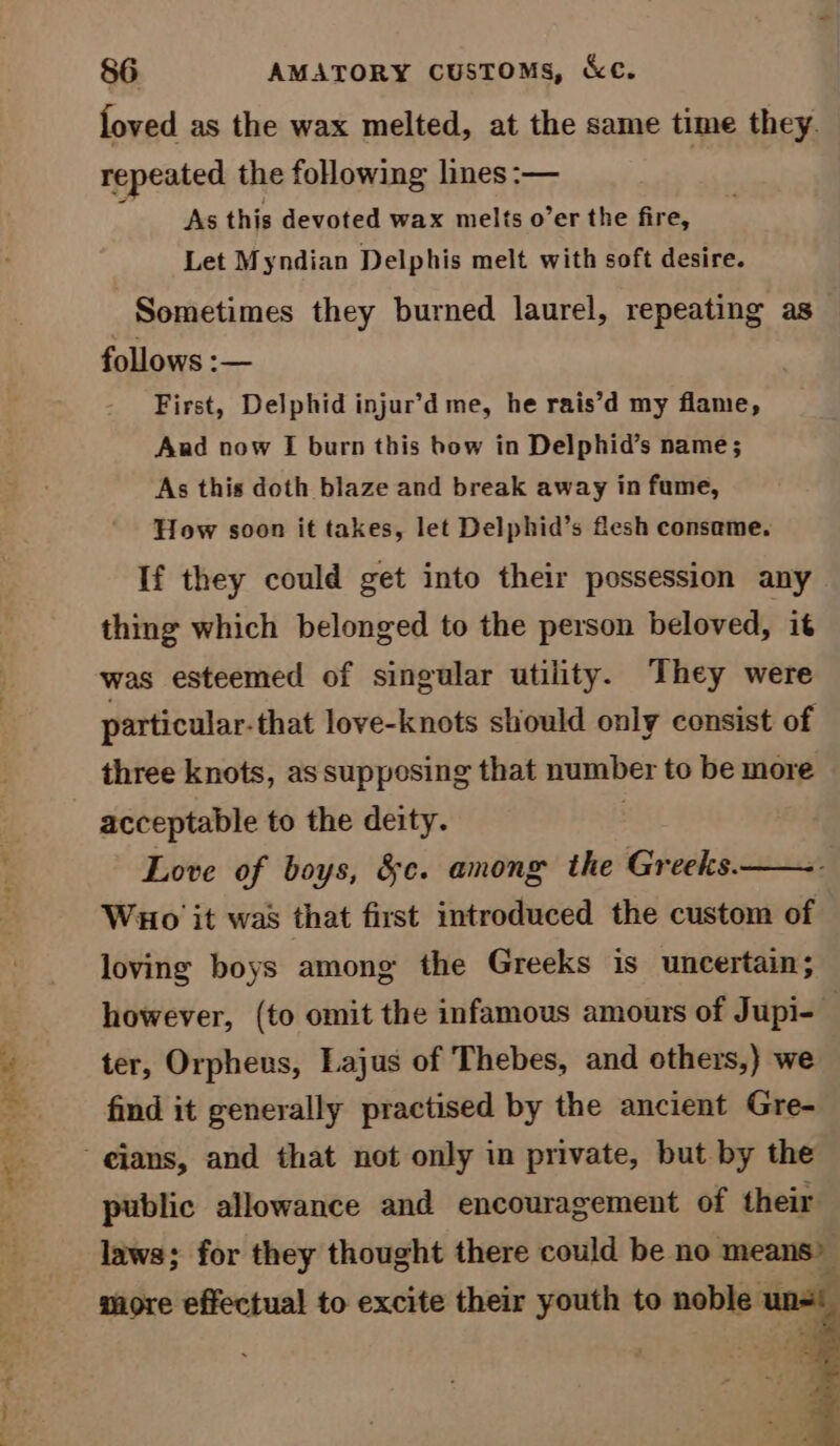 ea . wav. 86 AMATORY cusTOMs, &amp;c. loved as the wax melted, at the same time they. repeated the following lines :-— : As this devoted wax melts o’er the fire, Let Myndian Delphis melt with soft desire. Sometimes they burned laurel, repeating as follows :— First, Delphid injur’d me, he rais’d my flame, And now I burn this bow in Delphid’s name; As this doth blaze and break away in fume, How soon it takes, let Delphid’s flesh consame. If they could get into their possession any thing which belonged to the person beloved, it was esteemed of singular utility. They were particular-that love-knots should only consist of three knots, as supposing that number to be more Love of boys, &amp;e. among the Greeks. Wuo it was that first introduced the custom of loving boys among the Greeks is uncertain; however, (to omit the infamous amours of Jupi- ter, Orpheus, Lajus of Thebes, and others,) we find it generally practised by the ancient Gre- public allowance and encouragement of their laws; for they thought there could be no means” more effectual to excite their youth to noble unde |