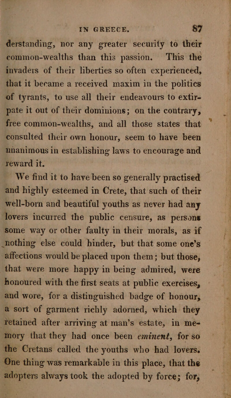 derstanding, nor any greater security to their common-wealths than this passion. This the invaders of their liberties so often experienced, that it became a received maxim in the politics of tyrants, to use all their endeavours to extir- pate it out of their dominions; on the contrary, free common-wealths, and all those states that consulted their own honour, seem to have been unanimous in establishing laws to encourage and reward it. We find it to have been so generally practised and highly esteemed in Crete, that such of their well-born and beautiful youths as never had any lovers incurred the public censure, as persons Some way or other faulty in their morals, as if nothing else could hinder, but that some one’s affections would be placed upon them; but those, that were more happy in being admired, were honoured with the first seats at public exercises, and wore, for a distinguished badge of honour, a sort of garment richly adorned, which they ‘Tetained after arriving at man’s estate, in me- mory that they had once been eminent, for so the Cretans called the youths who had lovers. One thing was remarkable in this place, that the adopters always took the adopted by force; for,