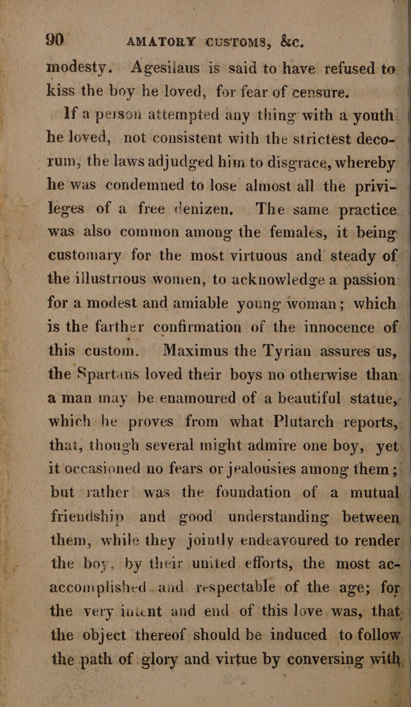 ee el modesty. Agesilaus is said to-have refused to | kiss the boy he loved, for fear of censure. If a peyson attempted any thing with a youth | he loved, not consistent with the strictest deco- he was condemned to lose almost all the privi- leges of a free cenizen, The same practice | was also common among the females, it being. | customary for the most virtuous and steady of — the illustrious women, to acknowledge a passion: for a modest and amiable young woman; which is the farther confirmation of the innocence of | this custom. Maximus the Tyrian assures us, the Spartans loved their boys no otherwise than aman may be enamoured of a beautiful statue,: | which he proves from what Plutarch reports, that, though several might admire one boy, yet. | it occasioned no fears or jealousies among them ;° but rather was the foundation of a mutual | friendship and good understanding between them, while they jointly endeavoured to render. the boy, by their united efforts, the most ace accomplished. and respectable of the age; for the very iwicnt and end. of this love was, that, the object thereof should be induced to follow. the path of glory and virtue by conversing with,