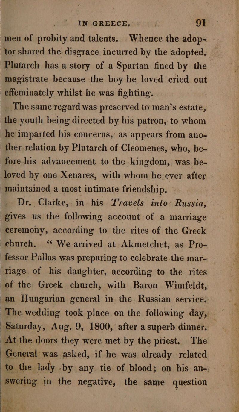 men of probity and talents. Whence the adop- tor shared the disgrace incurred by the adopted. Plutarch has a story of a Spartan fined by the magistrate because the boy he loved cried out effeminately whilst he was fighting. _ The same regard was preserved to’ man’s estate, the youth being directed by his patron, to whom he imparted his concerns, as appears from ano- ther relation by Plutarch of Cleomenes, who, be- fore his advancement to the kingdom, was be- loved by one Xenares, with whom he ever after “Maintained a most intimate friendship. Dr. Clarke, in his Travels into Russia, gives us the following account of a marriage ceremony, according to the rites of the Greek -chureh. ‘“ We arrived at Akmetchet, as Pro- fessor Pailas was preparing to celebrate the mar- “riage of his daughter, according to the rites of the Greek church, with Baron Wimfeldt, _an Hungarian general in the. Russian service. The wedding took place on the following day, Saturday, Aug. 9, 1800, after a superb dinner. At the doors they were met by the priest. The General was asked, if he was already related to the lady .by any tie of blood; on his an-: Swering in the negative, the same question hee P| 7 ' fim «4