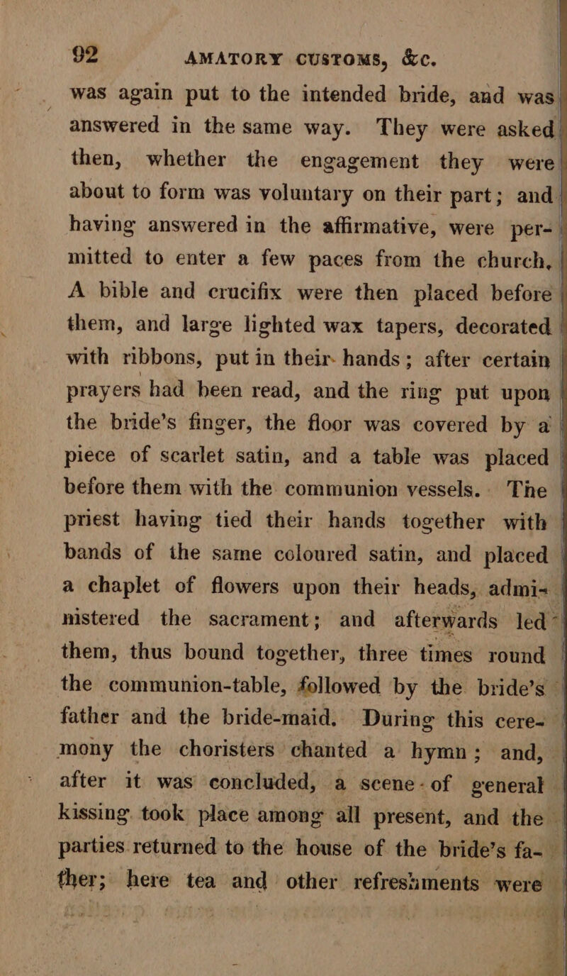 was again put to the intended bride, and was. answered in the same way. They were asked! then, whether the engagement they were } A bible and crucifix were then placed before | them, and large lighted wax tapers, decorated | with ribbons, put in their hands; after certain | prayers had been read, and the ring put upon } the bride’s finger, the floor was covered by a | piece of scarlet satin, and a table was placed before them with the communion vessels... The | priest having tied their hands together with > bands of the same coloured satin, and placed a chaplet of flowers upon their heads, admis | nistered the sacrament; and afterwards led >| them, thus bound together, three times round | the communion-table, followed by the bride’s ‘ father and the bride-maid. During this cere- | mony the choristers chanted a hymn; and, _ after it was concluded, a scene - of general | kissing. took place among all present, and the | parties returned to the house of the bride’s fa- ther; here tea and other refresiments were | age