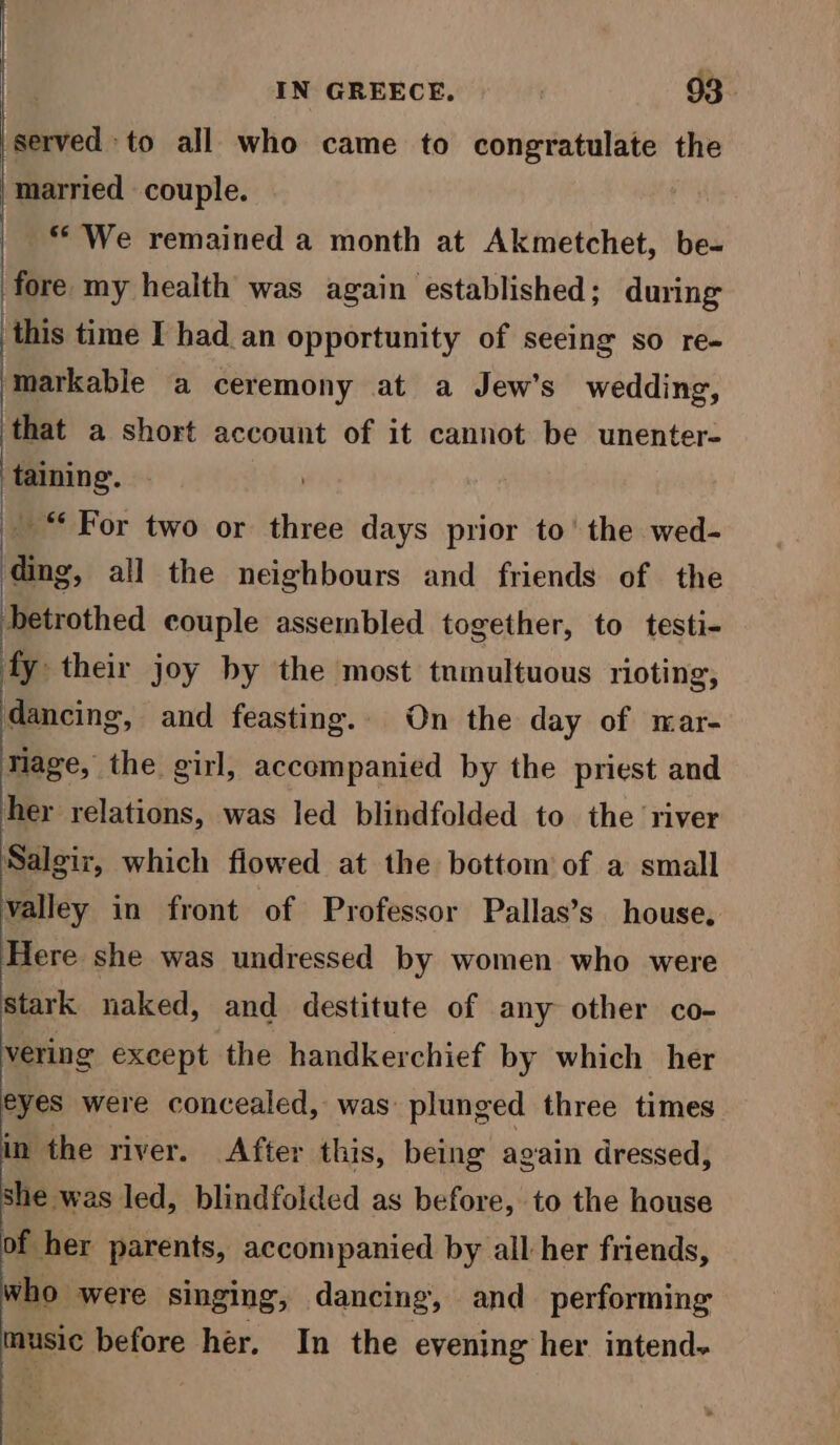 ‘served to all who came to congratulate the ‘Married couple. ** We remained a month at Akmetchet, be- ‘fore my health was again established; during this time I had an opportunity of seeing so re- markable a ceremony at a Jew’s wedding, that a short account of it cannot be unenter- taining. _ “ For two or three days prior to’ the wed- ding, all the neighbours and friends of the betrothed couple assembled together, to testi- fy their joy by the most tnmultuous rioting, dancing, and feasting. On the day of mar- riage, the girl, accompanied by the priest and her relations, was led blindfolded to. the ‘river Salgir, which flowed at the bottom of a small valley in front of Professor Pallas’s house, Here she was undressed by women who were stark naked, and destitute of any other co- vering except the handkerchief by which her eyes were concealed, was: plunged three times in the river. After this, being again dressed, she was led, blindfolded as before, to the house of her parents, accompanied by all her friends, who were singing, dancing, and performing music before her. In the evening her intend~