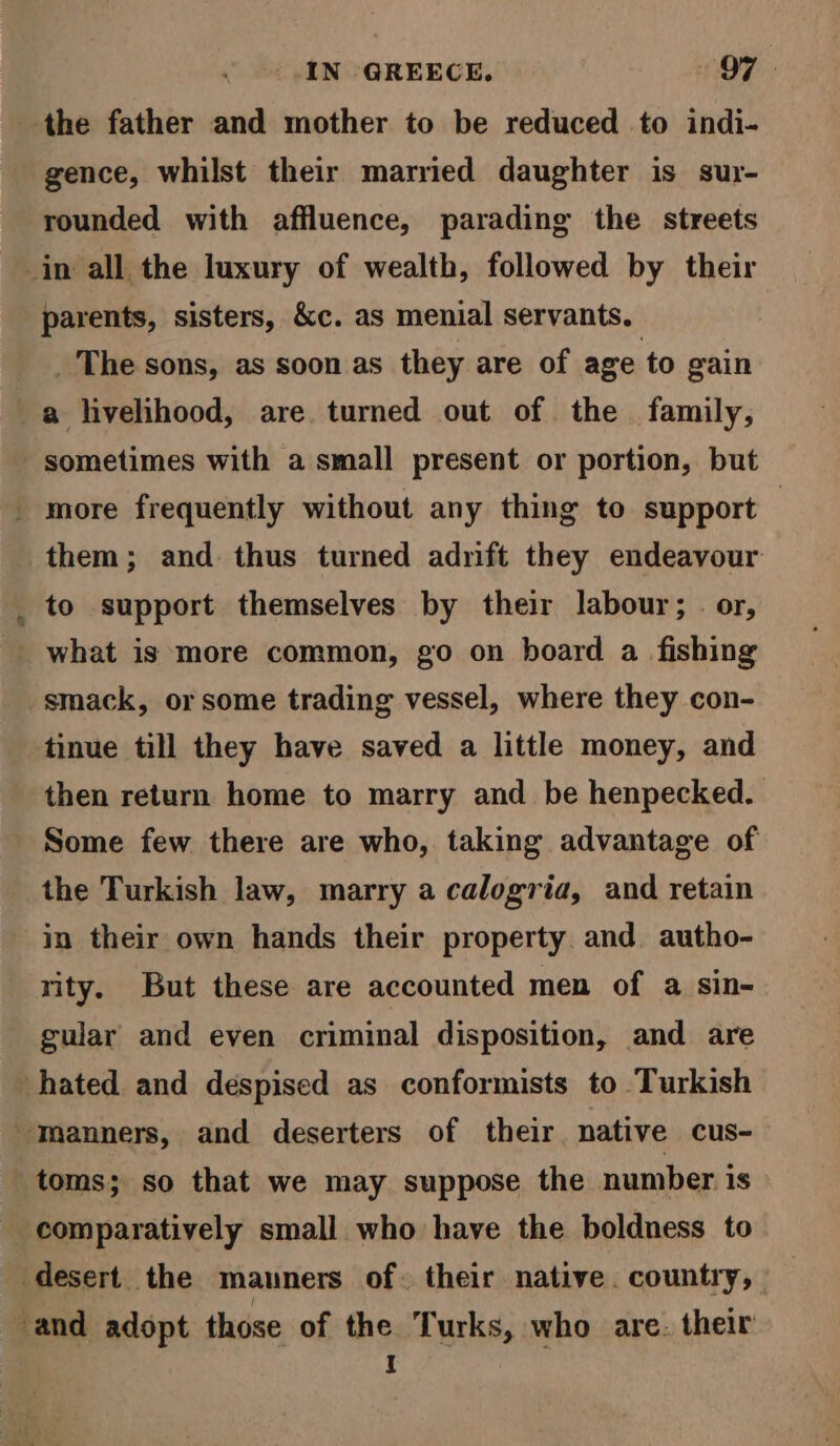 the father and mother to be reduced to indi- gence, whilst their married daughter is sur- rounded with affluence, parading the streets in all the luxury of wealth, followed by their parents, sisters, &amp;c. as menial servants. _ The sons, as soon as they are of age to gain a livelihood, are turned out of the family, sometimes with a small present or portion, but _ more frequently without any thing to support — them; and thus turned adrift they endeavour _ to support themselves by their labour; or, what is more common, go on board a fishing smack, or some trading vessel, where they con- tinue till they have saved a little money, and then return home to marry and be henpecked. Some few there are who, taking advantage of the Turkish law, marry a calogria, and retain in their own hands their property. and. autho- rity. But these are accounted men of a sin- gular and even criminal disposition, and are hated and despised as conformists to Turkish Tanners, and deserters of their, native cus- toms; so that we may suppose the number is comparatively small who have the boldness to desert the manners of. their native. country, and adopt those of the Turks, who are. their