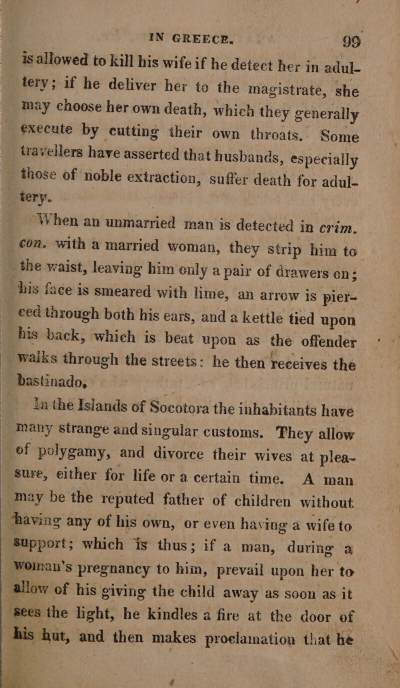 is allowed to kill his wife if he detect her in adul- tery; if he deliver her to the magistrate, she may choose her own death, which they generally execute by cutting their own throats. Some travellers have asserted that husbands, especially those of noble extraction, suffer death for adul- ‘When an unmarried man is detected in crim. con. with a married woman, they strip him to the waist, leaving him cnly a pair of drawers on; ced through both his ears, and a kettle tied upon his back, which is beat upon as the offender waiks through the streets: he then receives the bastinado, in the Islands of Socotora the inhabitants have many strange and singular customs. They allow of polygamy, and divorce their wives at plea-~ “may be the reputed father of children without having any of his own, or even having a wife to support; which ‘is thus; if a man, during a Woinan's pregnancy to him, prevail upon her to ‘Sees the light, he kindles a fire at the door of his hut, and then makes proclamation that he