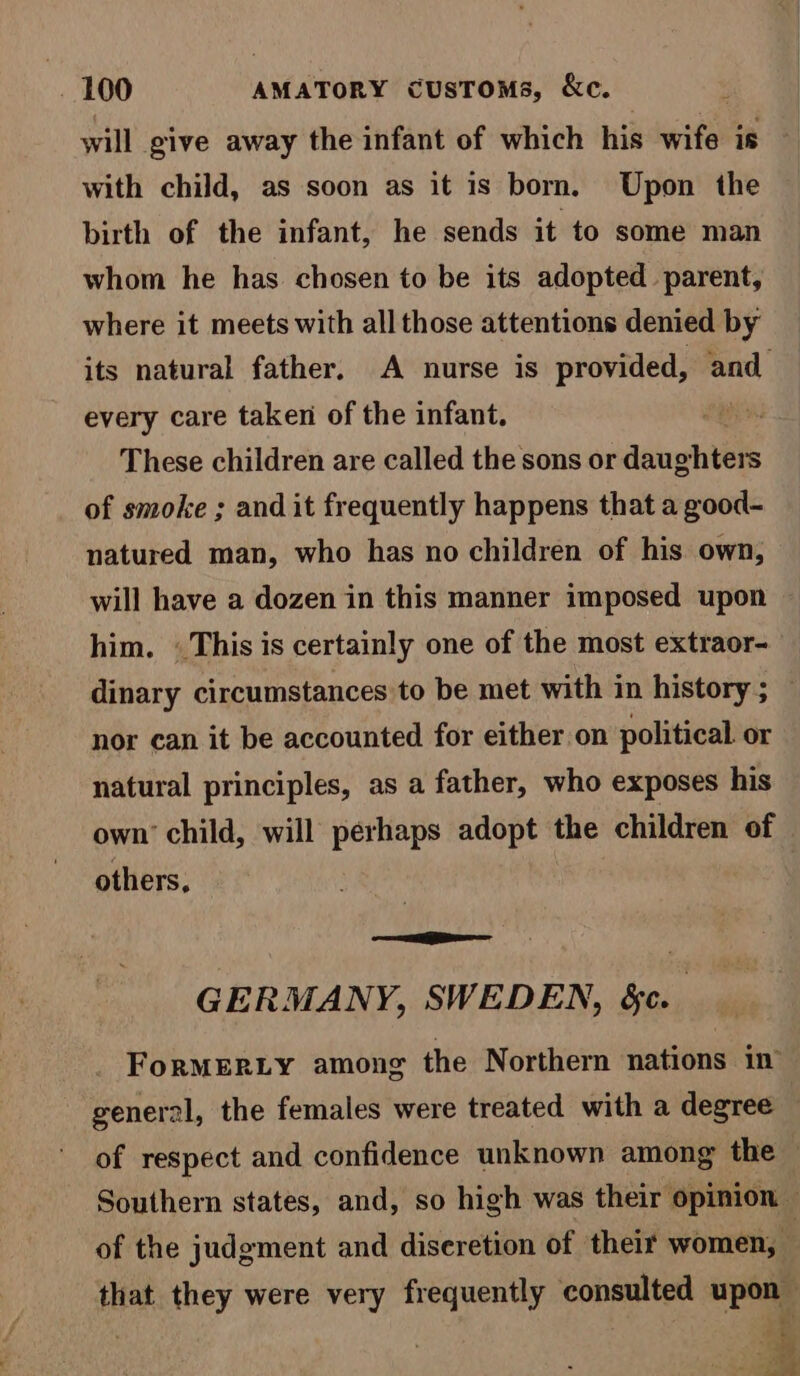 will give away the infant of which his wife is with child, as soon as it is born. Upon the birth of the infant, he sends it to some man whom he has chosen to be its adopted parent, where it meets with all those attentions denied by its natural father. A nurse is provided, and every care taken of the infant. ae These children are called the sons or daug hters of smoke ; and it frequently happens that a good- natured man, who has no children of his own, will have a dozen in this manner imposed upon him. «This is certainly one of the most extraor- dinary circumstances to be met with in history ; nor can it be accounted for either on political. or natural principles, as a father, who exposes his own’ child, will perhaps adopt the children of others, ee GERMANY, SWEDEN, &c. ForRMERLY among the Northern nations in’ general, the females were treated with a degree — of respect and confidence unknown among the — Southern states, and, so high was their opinion — of the judgment and diseretion of their women, — that they were very frequently bs praia apaet adie “