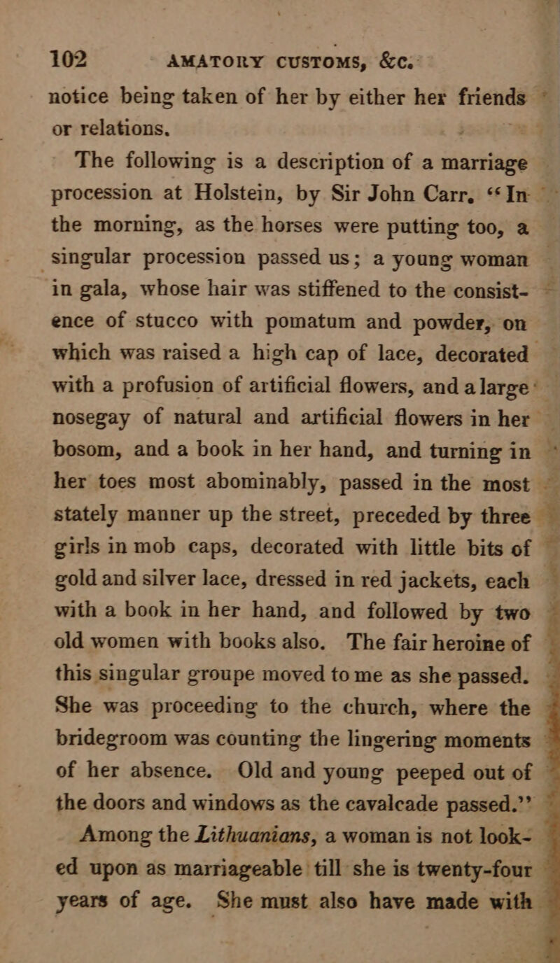 notice being taken of her by either her friends or relations, +* the morning, as the horses were putting too, a singular procession passed us; a young woman in gala, whose hair was stiffened to the consist- ence of stucco with pomatum and powder, on bosom, and a book in her hand, and turning in gold and silver lace, dressed in red jackets, each this singular groupe moved to me as she passed. She was proceeding to the church, where the the doors and windows as the cavalcade passed.”” ed upon as marriageable till she is twenty-four i
