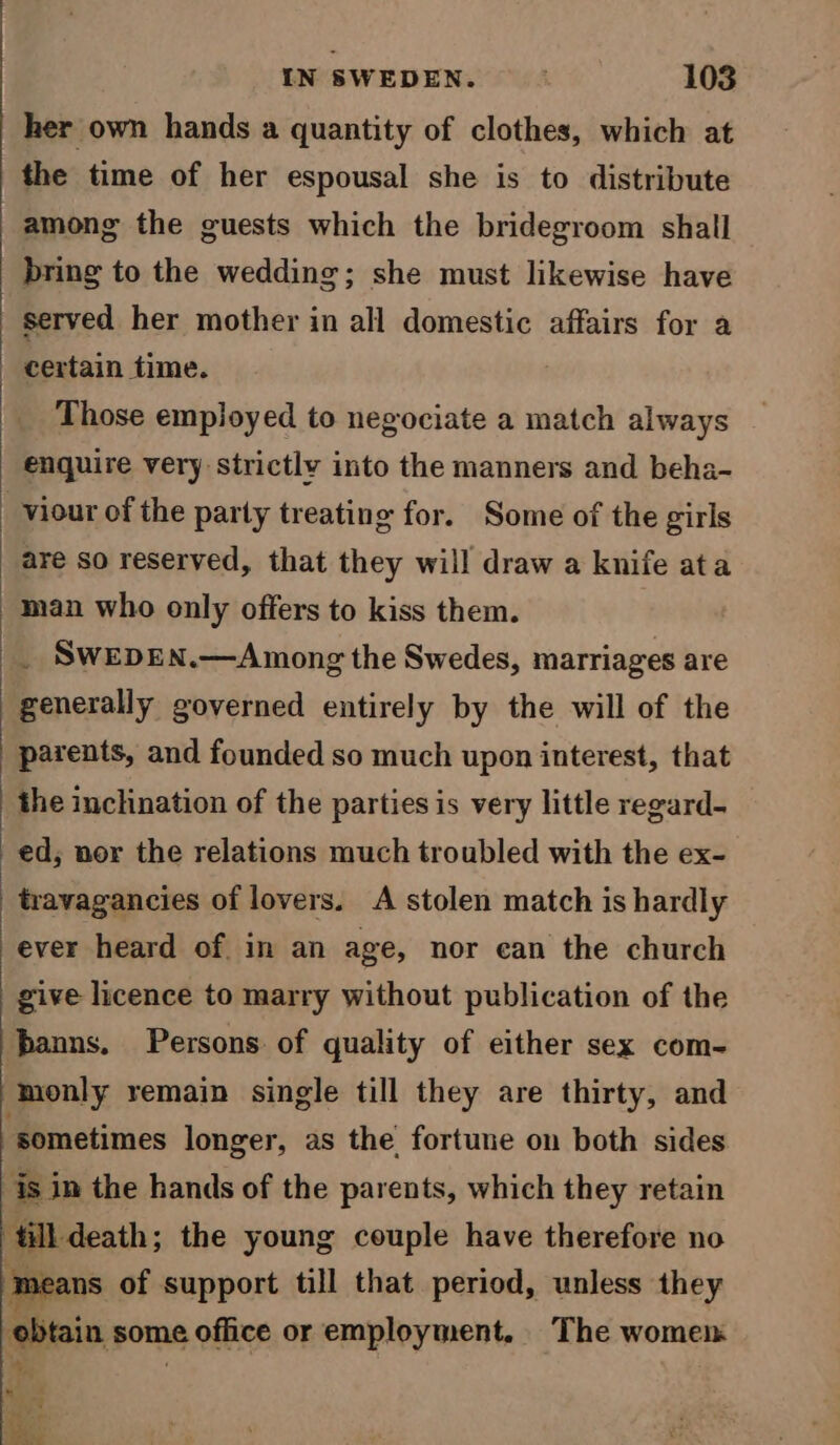 her own hands a quantity of clothes, which at the time of her espousal she is to distribute among the guests which the bridegroom shall bring to the wedding; she must likewise have served her mother in all domestic affairs for a certain time. Those employed to negociate a match always enquire very strictly into the manners and beha- _viour of the party treating for. Some of the girls are so reserved, that they will draw a knife ata man who only offers to kiss them. _ SwepEN.—Among the Swedes, marriages are generally governed entirely by the will of the parents, and founded so much upon interest, that the inclination of the parties is very little regard- ed; nor the relations much troubled with the ex- travagancies of lovers. A stolen match is hardly ever heard of. in an age, nor ean the church give licence to marry without publication of the hanns. Persons of quality of either sex com- ‘monly remain single till they are thirty, and “sometimes longer, as the. fortune on both sides is in the hands of the parents, which they retain ‘Hill death ; the young couple have therefore no means of support till that period, unless they tain, some office or employment. The women