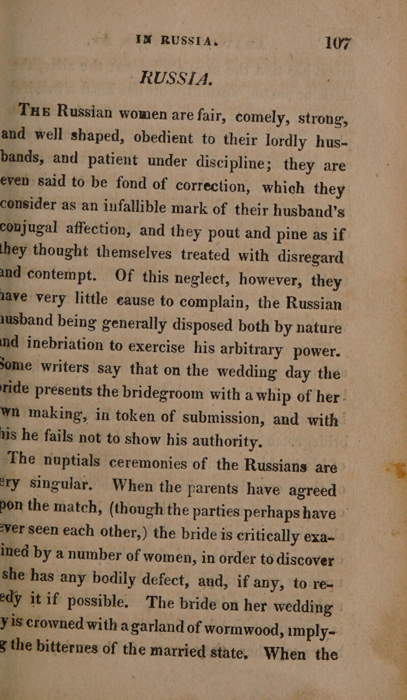 RUSSIA. ‘Tue Russian women are fair, comely, strong, and well shaped, obedient to their lordly hus- bands, and patient under discipline; they are even said to be fond of correction, which they consider as an infallible mark of their husband’s conjugal affection, and they pout and pine as if hey thought themselves treated with disregard und contempt. Of this neglect, however, they lave very little eause to complain, the Russian wusband being generally disposed both by nature md inebriation to exercise his arbitrary power. Some writers ‘Say that on the wedding day the ride presents the bridegroom with a whip of her. wn making, in token of submission, and with us he fails not to show his authority. | ‘The nuptials ceremonies of the Russians are ery singular. When the parents have agreed ver seen each other,) the bride is critically exa- ined by a number of women, in order to discover - she has any bodily defect, and, if any, to re- edy it if possible. The bride on her wedding y iS crowned witha garland of wormwood, imply-- § the bitternes of the married state, When the