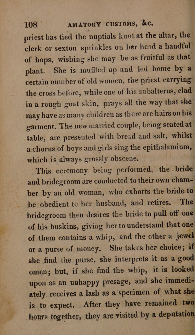 priest has tied the nuptials knot at the altar, the clerk or sexton sprinkles on her head a handful of hops, wishing she may be as fruitful as that: plant. She is mufiled up and led home by a certain number of old women, the priest carrying” the cross before, while one of his subalterns, clad ina rough goat skin, prays all the way that she may have 2s many children as there are hairs on his garment. The new married couple, being seated at table, are presented with bread and salt, whilst a chorus of boys and girls sing the epithalamium, which is always grossly obscene. — _This ceremony being performed, the bride and bridegroom are conducted to their own cham- ber by an old woman, who exhorts the bride to be obedient to her husband, and retires. The bridegroom then desires the bride to pull off one of his buskins, giving her to understand that one of them contains a whip, and the other a jewel or a purse of money. She takes her choice; if she find the purse, she interprets it as a good omen; but, if she find the whip, it is looked upon as an unhappy presage, and she immedi- ately receives a lash as a specimen of what she is to expect. After they have remained two hours together, they are visited by a deputation Y c'
