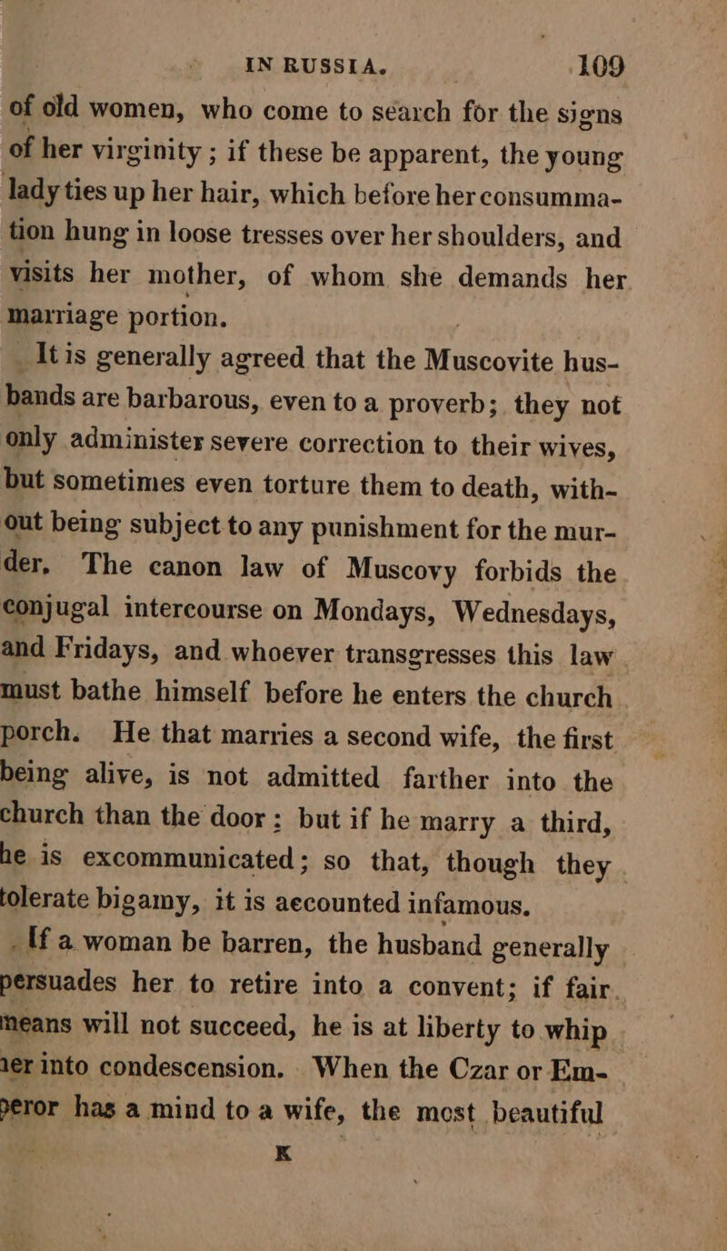 of old women, who come to search for the signs of her virginity ; if these be apparent, the young lady ties up her hair, which before her consumma- tion hung in loose tresses over her shoulders, and visits her mother, of whom she demands her marriage portion. It is generally agreed that the Muscorite hus- bands are barbarous, even to a proverb; they not only administer severe correction to their wives, but sometimes even torture them to death, with- out being subject to any punishment for the mur- der, The canon law of Muscovy forbids the conjugal intercourse on Mondays, Wednesdays, and Fridays, and whoever transgresses this law must bathe himself before he enters the church porch. He that marries a second wife, the first being alive, is not admitted farther into the church than the door: but if he marry a third, he is excommunicated; so that, though they tolerate bigamy, it is aecounted infamous, _ lf a woman be barren, the husband generally | persuades her to retire into a convent; if fair. means will not succeed, he is at liberty to whip 1er into condescension. When the Czar or Em- eror hag a mind to a wife, the most beautiful K