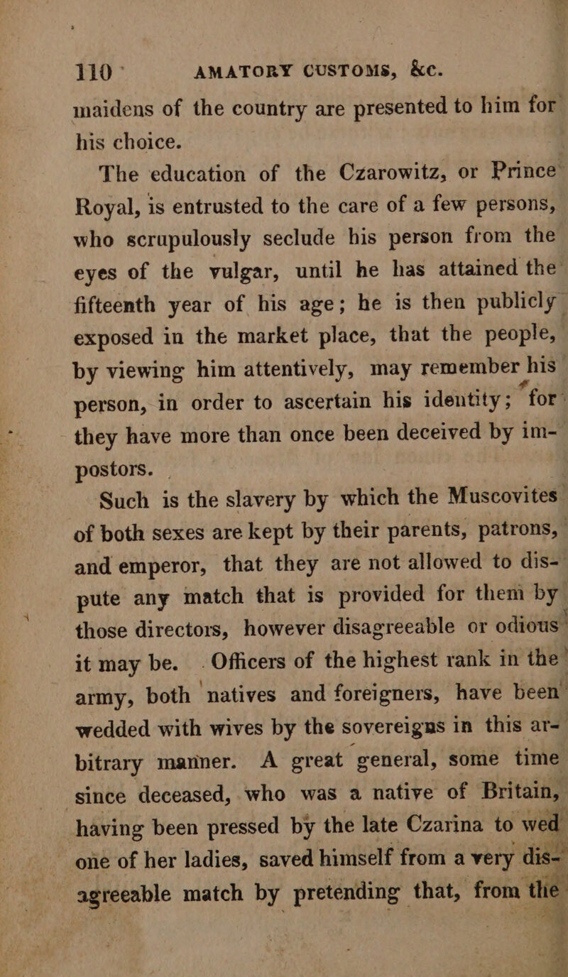 110° AMATORY CUSToMs, Ke. maidens of the country are presented to him for his choice. The education of the Czarowitz, or Prince” Royal, is entrusted to the care of a few persons, who scrupulously seclude his person from the eyes of the vulgar, until he has attained the fifteenth year of his age; he is then publicly exposed in the market place, that the people, by viewing him attentively, may remember | his person, in order to ascertain his identity; “for: they have more than once been deceived by im- postors. | Such is the slavery by which the Muscovites: of both sexes are kept by their parents, patrons, and emperor, that they are not allowed to dis- pute any match that is provided for them by those directors, however disagreeable or odious. it may be. . Officers of the highest rank in the’ army, both ‘natives and foreigners, have been’ wedded with wives by the sovereigns in this ar= bitrary manner. A great general, some time ‘since deceased, who was a native of Britain, having been pressed by the late Czarina to wed one of her ladies, saved himself from a very dis- agreeable match by pretending that, from the